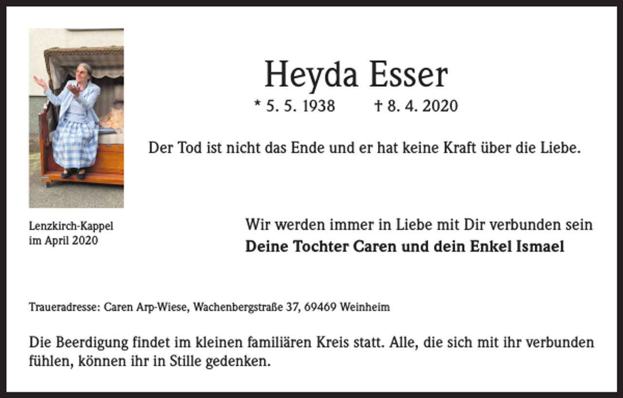 <p>Heyda Esser</p><p>* 5. 5. 1938</p><p>† 8. 4. 2020</p><p>Der Tod ist nicht das Ende und er hat keine Kraft über die Liebe.</p><p>Lenzkirch-Kappel<br />im April 2020</p><p>Wir werden immer in Liebe mit Dir verbunden sein<br />Deine Tochter Caren und dein Enkel Ismael</p><p>Traueradresse: Caren Arp-Wiese, Wachenbergstraße 37, 69469 Weinheim</p><p>Die Beerdigung findet im kleinen familiären Kreis statt. Alle, die sich mit ihr verbunden<br />fühlen, können ihr in Stille gedenken.</p>