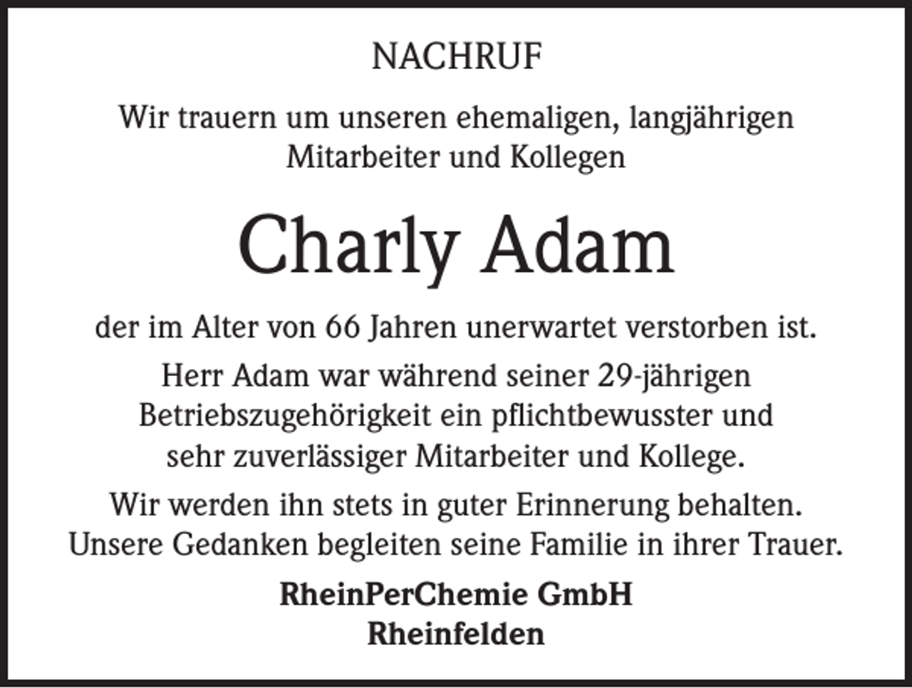 <p>NACHRUF<br />Wir trauern um unseren ehemaligen, langjährigen<br />Mitarbeiter und Kollegen</p><p>Charly Adam<br />der im Alter von 66 Jahren unerwartet verstorben ist.<br />Herr Adam war während seiner 29-jährigen<br />Betriebszugehörigkeit ein pflichtbewusster und<br />sehr zuverlässiger Mitarbeiter und Kollege.<br />Wir werden ihn stets in guter Erinnerung behalten.<br />Unsere Gedanken begleiten seine Familie in ihrer Trauer.<br />RheinPerChemie GmbH<br />Rheinfelden</p>