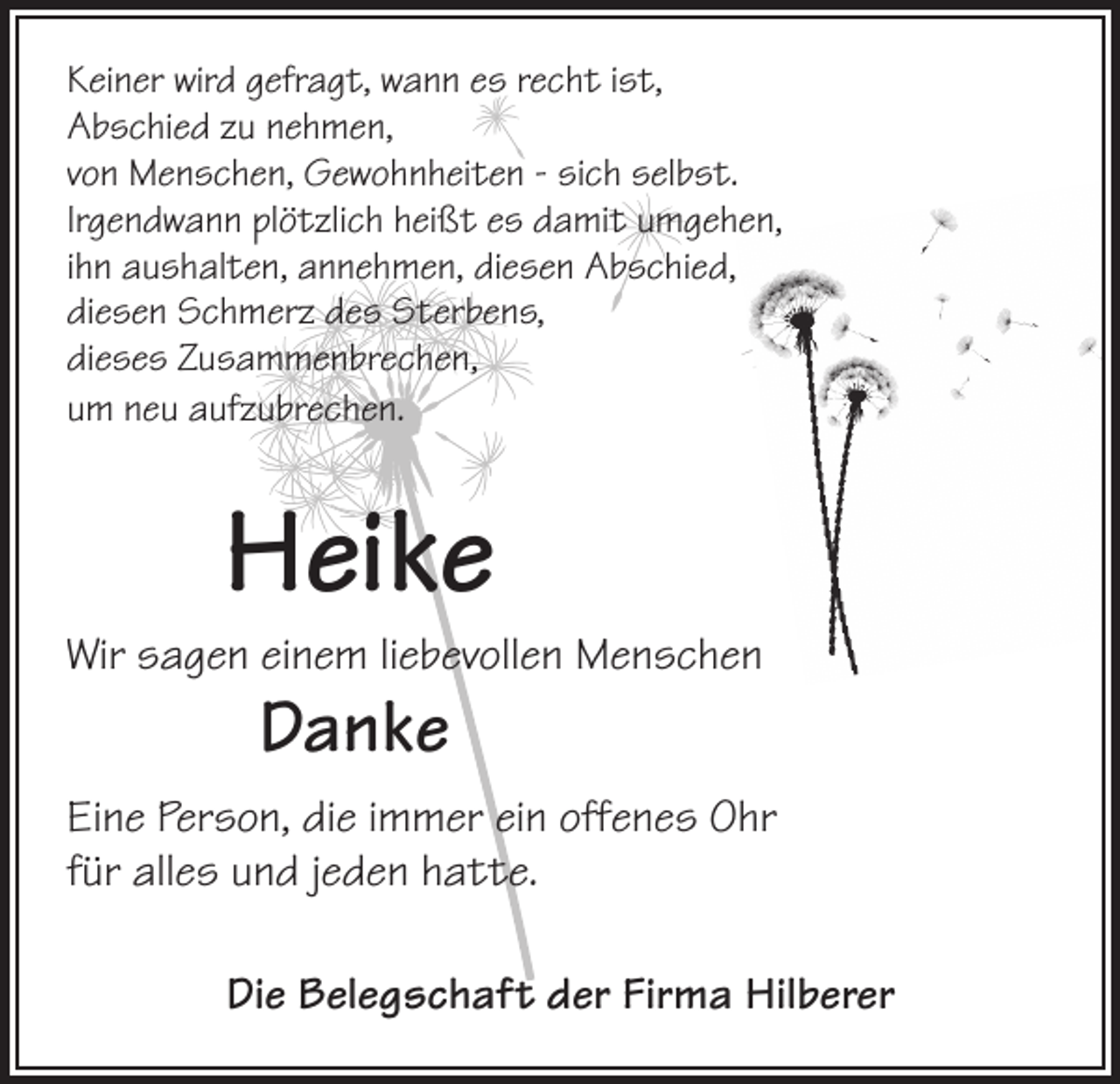 <p>Keiner wird gefragt, wann es recht ist,<br />Abschied zu nehmen,<br />von Menschen, Gewohnheiten - sich selbst.<br />Irgendwann plötzlich heißt es damit umgehen,<br />ihn aushalten, annehmen, diesen Abschied,<br />diesen Schmerz des Sterbens,<br />dieses Zusammenbrechen,<br />um neu aufzubrechen.</p><p>Heike</p><p>Wir sagen einem liebevollen Menschen</p><p>Danke</p><p>Eine Person, die immer ein offenes Ohr<br />für alles und jeden hatte.<br />Die Belegschaft der Firma Hilberer</p>