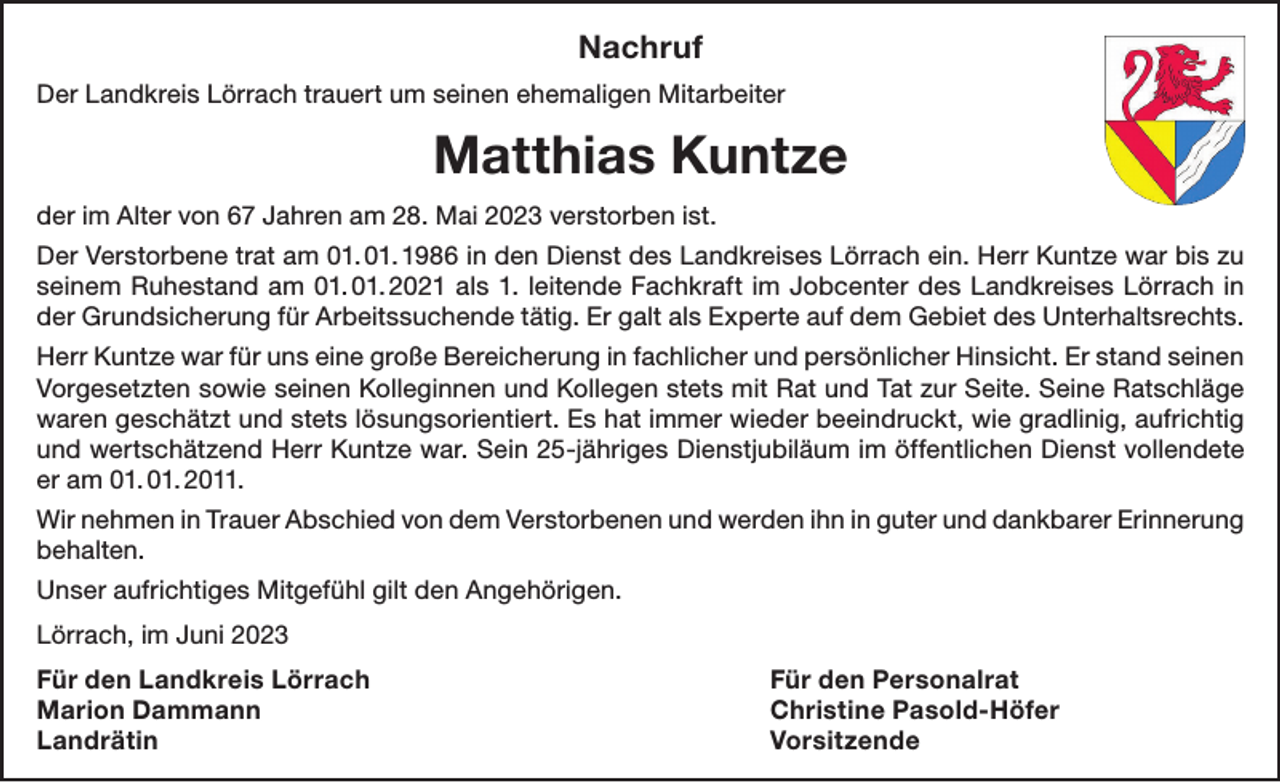 <p>Nachruf<br />Der Landkreis Lörrach trauert um seinen ehemaligen Mitarbeiter</p><p>Matthias Kuntze<br />der im Alter von 67 Jahren am 28. Mai 2023 verstorben ist.<br />Der Verstorbene trat am 01. 01. 1986 in den Dienst des Landkreises Lörrach ein. Herr Kuntze war bis zu<br />seinem Ruhestand am 01. 01. 2021 als 1. leitende Fachkraft im Jobcenter des Landkreises Lörrach in<br />der Grundsicherung für Arbeitssuchende tätig. Er galt als Experte auf dem Gebiet des Unterhaltsrechts.<br />Herr Kuntze war für uns eine große Bereicherung in fachlicher und persönlicher Hinsicht. Er stand seinen<br />Vorgesetzten sowie seinen Kolleginnen und Kollegen stets mit Rat und Tat zur Seite. Seine Ratschläge<br />waren geschätzt und stets lösungsorientiert. Es hat immer wieder beeindruckt, wie gradlinig, aufrichtig<br />und wertschätzend Herr Kuntze war. Sein 25-jähriges Dienstjubiläum im öffentlichen Dienst vollendete<br />er am 01. 01. 2011.<br />Wir nehmen in Trauer Abschied von dem Verstorbenen und werden ihn in guter und dankbarer Erinnerung<br />behalten.<br />Unser aufrichtiges Mitgefühl gilt den Angehörigen.<br />Lörrach, im Juni 2023<br />Für den Landkreis Lörrach<br />Für den Personalrat<br />Marion Dammann<br />Christine Pasold-Höfer<br />Landrätin Vorsitzende</p>