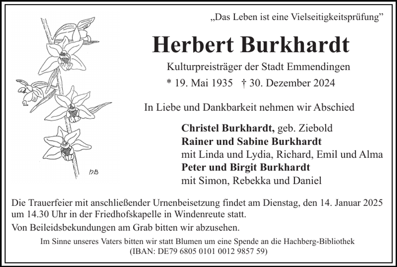 <p>„Das Leben ist eine Vielseitigkeitsprüfung”</p><p>Herbert Burkhardt<br />Kulturpreisträger der Stadt Emmendingen<br />* 19. Mai 1935 † 30. Dezember 2024<br />In Liebe und Dankbarkeit nehmen wir Abschied<br />Christel Burkhardt, geb. Ziebold<br />Rainer und Sabine Burkhardt<br />mit Linda und Lydia, Richard, Emil und Alma<br />Peter und Birgit Burkhardt<br />mit Simon, Rebekka und Daniel<br />Die Trauerfeier mit anschließender Urnenbeisetzung findet am Dienstag, den 14. Januar 2025<br />um 14.30 Uhr in der Friedhofskapelle in Windenreute statt.<br />Von Beileidsbekundungen am Grab bitten wir abzusehen.<br />Im Sinne unseres Vaters bitten wir statt Blumen um eine Spende an die Hachberg-Bibliothek<br />(IBAN: DE79 6805 0101 0012 9857 59)</p>