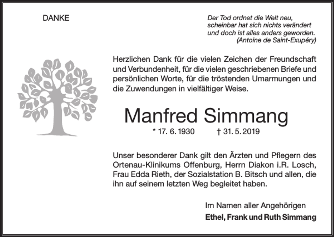 <p>DANKE</p><p>Der Tod ordnet die Welt neu,<br />scheinbar hat sich nichts verändert<br />und doch ist alles anders geworden.</p><p>(Antoine de Saint-Exupéry)</p><p>Herzlichen Dank für die vielen Zeichen der Freundschaft<br />und Verbundenheit, für die vielen geschriebenen Briefe und<br />persönlichen Worte, für die tröstenden Umarmungen und<br />die Zuwendungen in vielfältiger Weise.</p><p>Manfred Simmang<br />* 17. 6. 1930</p><p>† 31. 5. 2019</p><p>Unser besonderer Dank gilt den Ärzten und Pflegern des<br />Ortenau-Klinikums Offenburg, Herrn Diakon i.R. Losch,<br />Frau Edda Rieth, der Sozialstation B. Bitsch und allen, die<br />ihn auf seinem letzten Weg begleitet haben.<br />Im Namen aller Angehörigen<br />Ethel, Frank und Ruth Simmang</p>