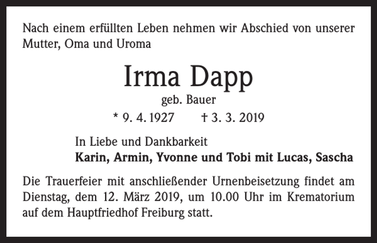 <p>Nach einem erfüllten Leben nehmen wir Abschied von unserer<br />Mutter, Oma und Uroma</p><p>Irma Dapp</p><p>geb. Bauer<br />* 9. 4. 1927 † 3. 3. 2019<br />In Liebe und Dankbarkeit<br />Karin, Armin, Yvonne und Tobi mit Lucas, Sascha<br />Die Trauerfeier mit anschließender Urnenbeisetzung findet am<br />Dienstag, dem 12. März 2019, um 10.00 Uhr im ­Krema­torium<br />auf dem Hauptfriedhof Freiburg statt.</p>