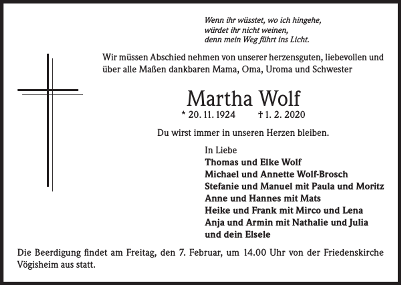 <p>Wenn ihr wüsstet, wo ich hingehe,<br />würdet ihr nicht weinen,<br />denn mein Weg führt ins Licht.</p><p>Wir müssen Abschied nehmen von unserer herzensguten, liebevollen und<br />über alle Maßen dankbaren Mama, Oma, Uroma und Schwester</p><p>Martha Wolf</p><p>* 20. 11. 1924</p><p>† 1. 2. 2020</p><p>Du wirst immer in unseren Herzen bleiben.<br />In Liebe<br />Thomas und Elke Wolf<br />Michael und Annette Wolf-Brosch<br />Stefanie und Manuel mit Paula und Moritz<br />Anne und Hannes mit Mats<br />Heike und Frank mit Mirco und Lena<br />Anja und Armin mit Nathalie und Julia<br />und dein Elsele<br />Die Beerdigung findet am Freitag, den 7. Februar, um 14.00 Uhr von der Friedenskirche<br />Vögisheim aus statt.</p>