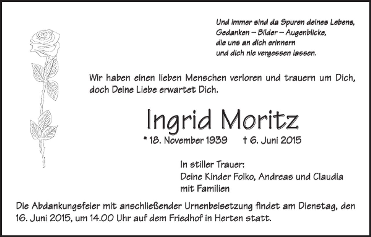 <p>Und immer sind da Spuren deines Lebens,<br />Gedanken – Bilder – Augenblicke,<br />die uns an dich erinnern<br />und dich nie vergessen lassen.</p><p>Wir haben einen lieben Menschen verloren und trauern um Dich,<br />doch Deine Liebe erwartet Dich.</p><p>Ingrid Moritz</p><p>* 18. November 1939 † 6. Juni 2015<br />In stiller Trauer:<br />Deine Kinder Folko, Andreas und Claudia<br />mit Familien<br />Die Abdankungsfeier mit anschließender Urnenbeisetzung findet am Dienstag, den<br />16. Juni 2015, um 14.00 Uhr auf dem Friedhof in Herten statt.</p>