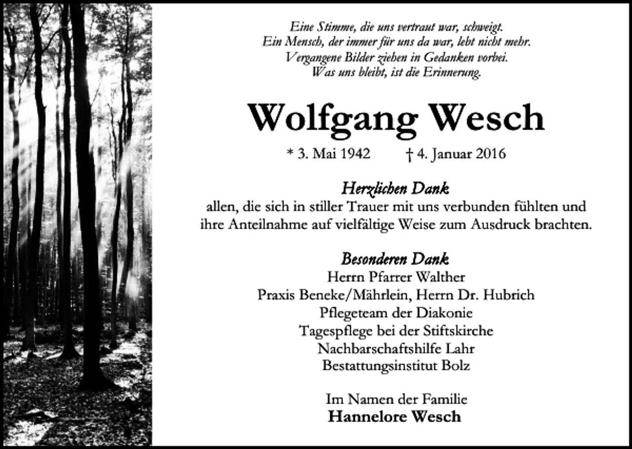 <p>Eine Stimme, die uns vertraut war, schweigt.<br />Ein Mensch, der immer für uns da war, lebt nicht mehr.<br />Vergangene Bilder ziehen in Gedanken vorbei.<br />Was uns bleibt, ist die Erinnerung.</p><p>Wolfgang Wesch<br />* 3. Mai 1942</p><p>† 4. Januar 2016</p><p>allen, die sich in stiller Trauer mit uns verbunden fühlten und<br />ihre Anteilnahme auf vielfältige Weise zum Ausdruck brachten.<br />Herrn Pfarrer Walther<br />Praxis Beneke/Mährlein, Herrn Dr. Hubrich<br />Pflegeteam der Diakonie<br />Tagespflege bei der Stiftskirche<br />Nachbarschaftshilfe Lahr<br />Bestattungsinstitut Bolz<br />Im Namen der Familie</p><p>Hannelore Wesch</p>
