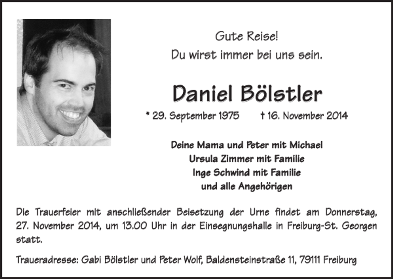 <p>Gute Reise!<br />Du wirst immer bei uns sein.</p><p>Daniel Bölstler</p><p>* 29. September 1975 † 16. November 2014<br />Deine Mama und Peter mit Michael<br />Ursula Zimmer mit Familie<br />Inge Schwind mit Familie<br />und alle Angehörigen<br />Die Trauerfeier mit anschließender Beisetzung der Urne findet am Donnerstag,<br />27. November 2014, um 13.00 Uhr in der Einsegnungshalle in Freiburg-St. Georgen<br />statt.<br />Traueradresse: Gabi Bölstler und Peter Wolf, Baldensteinstraße 11, 79111 Freiburg</p>