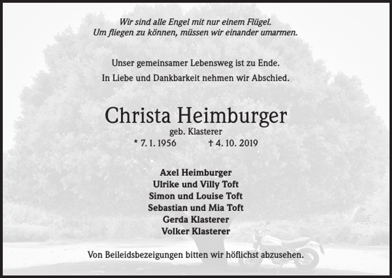 <p>Wir sind alle Engel mit nur einem Flügel.<br />Um fliegen zu können, müssen wir einander umarmen.</p><p>Unser gemeinsamer Lebensweg ist zu Ende.<br />In Liebe und Dankbarkeit nehmen wir Abschied.</p><p>Christageb.Heimburger<br />Klasterer<br />* 7. 1. 1956</p><p>† 4. 10. 2019</p><p>Axel Heimburger<br />Ulrike und Villy Toft<br />Simon und Louise Toft<br />Sebastian und Mia Toft<br />Gerda Klasterer<br />Volker Klasterer<br />Von Beileidsbezeigungen bitten wir höflichst abzusehen.</p>