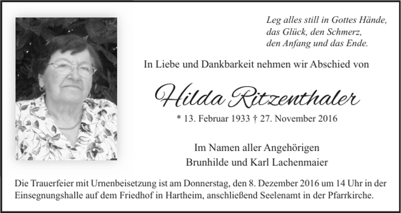 <p>Leg alles still in Gottes Hände,<br />das Glück, den Schmerz,<br />den Anfang und das Ende.</p><p>In Liebe und Dankbarkeit nehmen wir Abschied von</p><p>Hilda Ritzenthaler<br />* 13. Februar 1933 † 27. November 2016</p><p>Im Namen aller Angehörigen<br />Brunhilde und Karl Lachenmaier<br />Die Trauerfeier mit Urnenbeisetzung ist am Donnerstag, den 8. Dezember 2016 um 14 Uhr in der<br />Einsegnungshalle auf dem Friedhof in Hartheim, anschließend Seelenamt in der Pfarrkirche.</p>