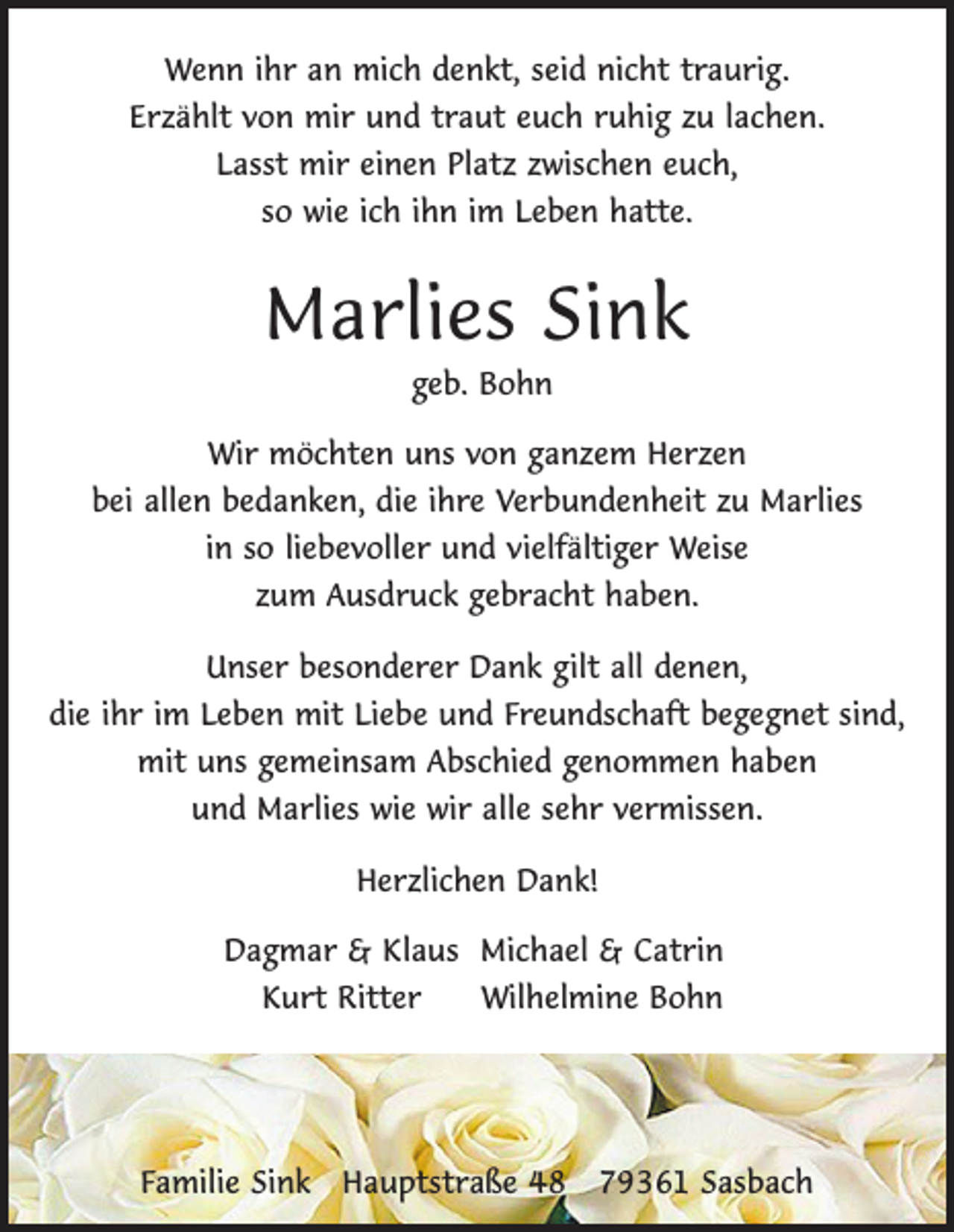 <p>Wenn ihr an mich denkt, seid nicht traurig.<br />Erzählt von mir und traut euch ruhig zu lachen.<br />Lasst mir einen Platz zwischen euch,<br />so wie ich ihn im Leben hatte.</p><p>Marlies Sink<br />geb. Bohn<br />Wir möchten uns von ganzem Herzen<br />bei allen bedanken, die ihre Verbundenheit zu Marlies<br />in so liebevoller und vielfältiger Weise<br />zum Ausdruck gebracht haben.<br />Unser besonderer Dank gilt all denen,<br />die ihr im Leben mit Liebe und Freundschaft begegnet sind,<br />mit uns gemeinsam Abschied genommen haben<br />und Marlies wie wir alle sehr vermissen.<br />Herzlichen Dank!</p><p>Dagmar &amp; Klaus Michael &amp; Catrin<br />Kurt Ritter<br />Wilhelmine Bohn</p><p>Familie Sink Hauptstraße 48 79361 Sasbach</p>