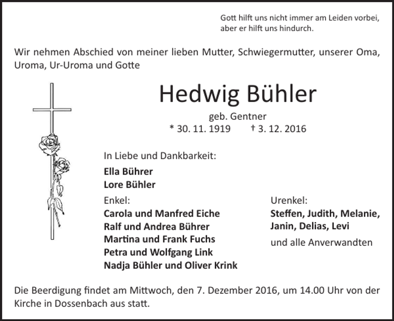 <p>Gott hilft uns nicht immer am Leiden vorbei,<br />aber er hilft uns hindurch.</p><p>Wir nehmen Abschied von meiner lieben Mutter, Schwiegermutter, unserer Oma,<br />Uroma, Ur-Uroma und Gotte</p><p>Hedwig Bühler<br />geb. Gentner<br />* 30. 11. 1919<br />† 3. 12. 2016</p><p>In Liebe und Dankbarkeit:<br />Ella Bührer<br />Lore Bühler<br />Enkel:<br />Carola und Manfred Eiche<br />Ralf und Andrea Bührer<br />Martina und Frank Fuchs<br />Petra und Wolfgang Link<br />Nadja Bühler und Oliver Krink</p><p>Urenkel:<br />Steffen, Judith, Melanie,<br />Janin, Delias, Levi<br />und alle Anverwandten</p><p>Die Beerdigung findet am Mittwoch, den 7. Dezember 2016, um 14.00 Uhr von der<br />Kirche in Dossenbach aus statt.</p>