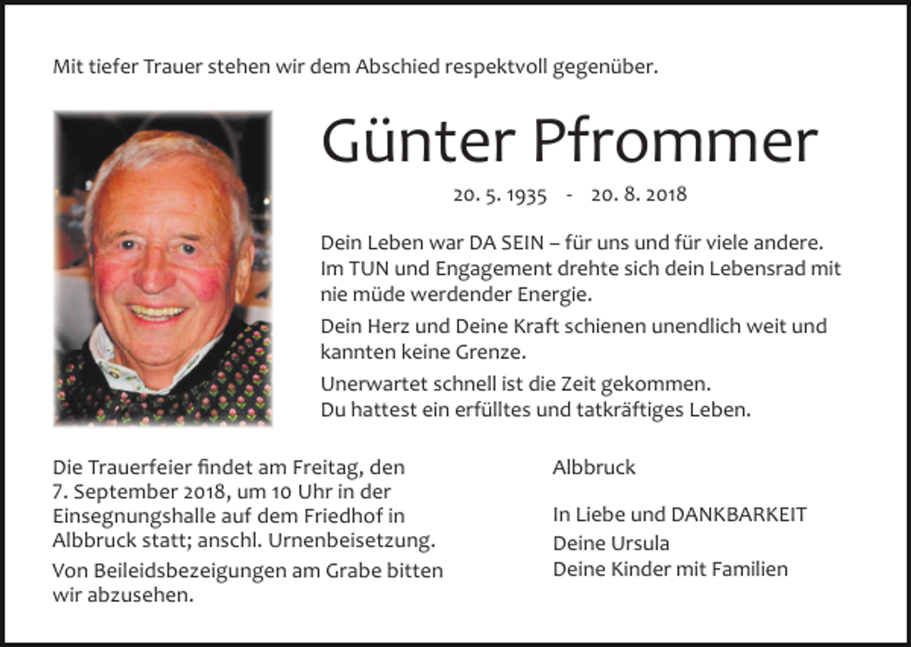 <p>Mit tiefer Trauer stehen wir dem Abschied respektvoll gegenüber.</p><p>Günter Pfrommer<br />20. 5. 1935 - 20. 8. 2018<br />Dein Leben war DA SEIN – für uns und für viele andere.<br />Im TUN und Engagement drehte sich dein Lebensrad mit<br />nie müde werdender Energie.<br />Dein Her und Deine Kraft schienen unendlich weit und<br />kannten keine Gren e.<br />Unerwartet schnell ist die Zeit gekommen.<br />Du hattest ein erfülltes und tatkräftiges Leben.<br />Die Trauerfeier findet am Freitag, den<br />7. September 2018, um 10 Uhr in der<br />Einsegnungshalle auf dem Friedhof in<br />Albbruck statt; anschl. Urnenbeiset ung.<br />Von Beileidsbe eigungen am Grabe bitten<br />wir ab usehen.</p><p>Albbruck<br />In Liebe und DANKBARKEIT<br />Deine Ursula<br />Deine Kinder mit Familien</p>