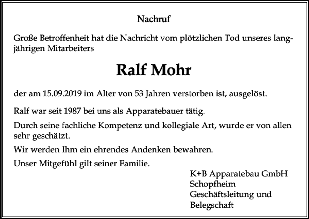 <p>Nachruf<br />Große Betroffenheit hat die Nachricht vom plötzlichen Tod unseres langjährigen Mitarbeiters</p><p>Ralf Mohr<br />der am 15.09.2019 im Alter von 53 Jahren verstorben ist, ausgelöst.<br />Ralf war seit 1987 bei uns als Apparatebauer tätig.<br />Durch seine fachliche Kompetenz und kollegiale Art, wurde er von allen<br />sehr geschätzt.<br />Wir werden Ihm ein ehrendes Andenken bewahren.<br />Unser Mitgefühl gilt seiner Familie.<br />K+B Apparatebau GmbH<br />Schopfheim<br />Geschäftsleitung und<br />Belegschaft</p>