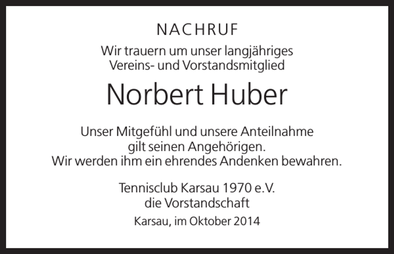 <p>N A C H RU F<br />Wir trauern um unser langjähriges<br />Vereins- und Vorstandsmitglied</p><p>Norbert Huber<br />Unser Mitgefühl und unsere Anteilnahme<br />gilt seinen Angehörigen.<br />Wir werden ihm ein ehrendes Andenken bewahren.<br />Tennisclub Karsau 1970 e.V.<br />die Vorstandschaft<br />Karsau, im Oktober 2014</p>