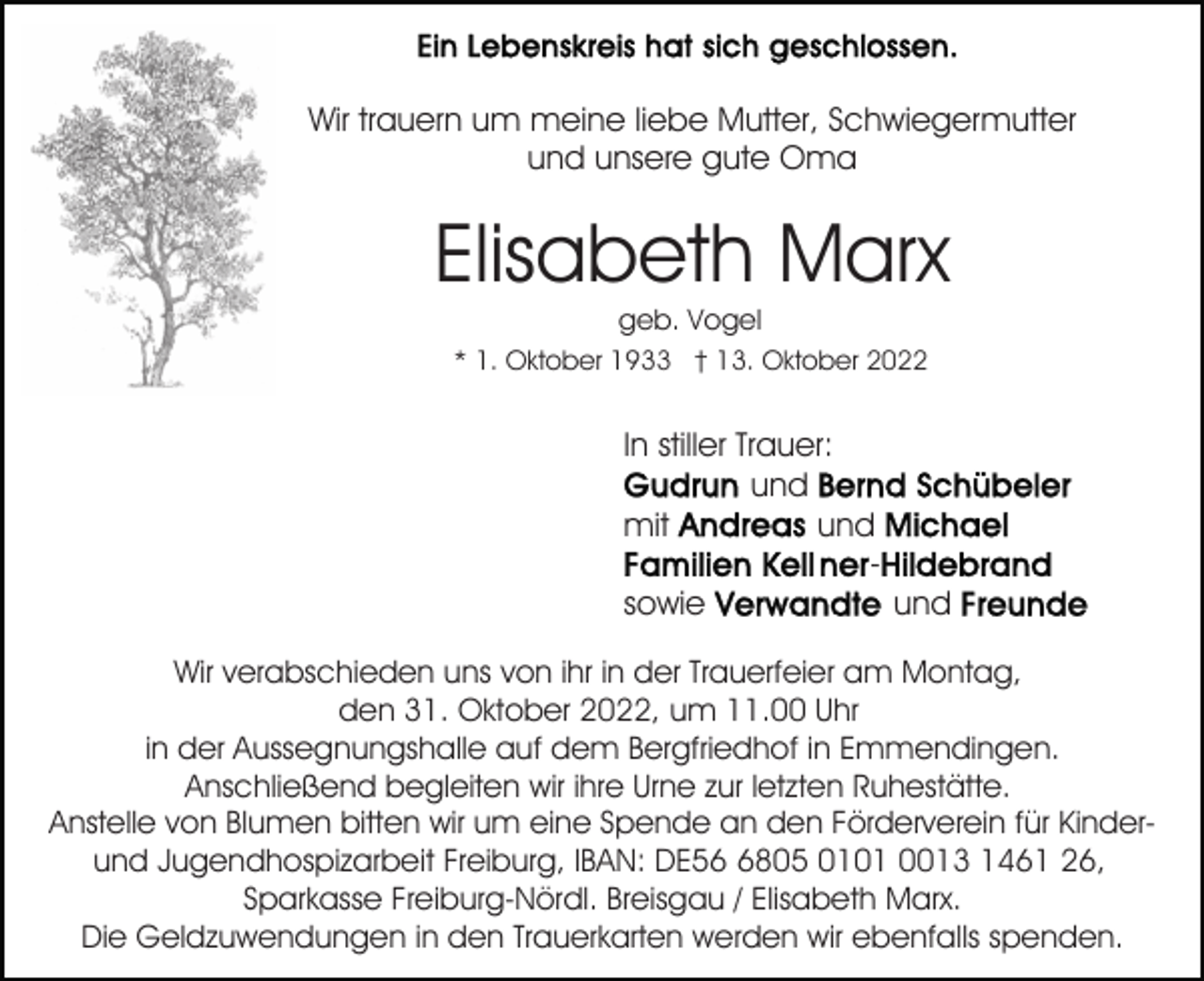 <p>Wir trauern um meine liebe Mutter, Schwiegermutter<br />und unsere gute Oma</p><p>Elisabeth Marx<br />geb. Vogel<br />* 1. Oktober 1933 † 13. Oktober 2022</p><p>In stiller Trauer:<br />und<br />mit<br />und<br />sowie<br />und<br />Wir verabschieden uns von ihr in der Trauerfeier am Montag,<br />den 31. Oktober 2022, um 11.00 Uhr<br />in der Aussegnungshalle auf dem Bergfriedhof in Emmendingen.<br />Anschließend begleiten wir ihre Urne zur letzten Ruhestätte.<br />Anstelle von Blumen bitten wir um eine Spende an den Förderverein für Kinderund Jugendhospizarbeit Freiburg, IBAN: DE5805 0101 0013 1461 26,<br />Sparkasse Freiburg-Nördl. Breisgau / Elisabeth Marx.<br />Die Geldzuwendungen in den Trauerkarten werden wir ebenfalls spenden.</p>