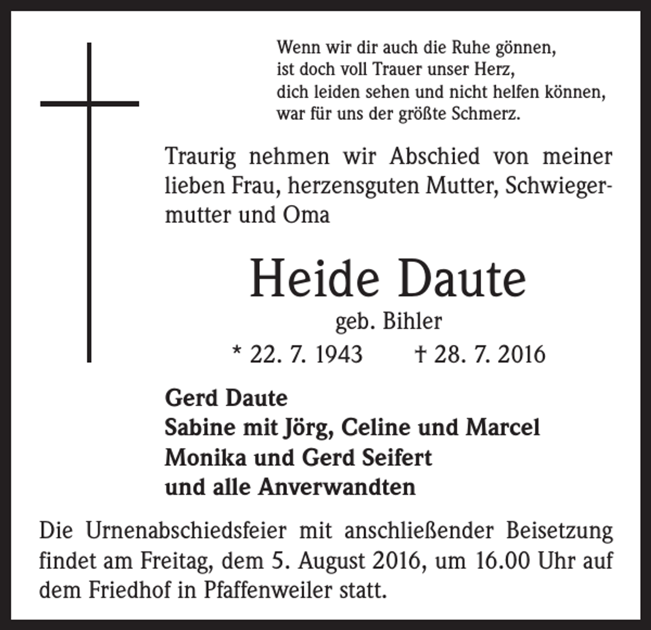 <p>Wenn wir dir auch die Ruhe gönnen,<br />ist doch voll Trauer unser Herz,<br />dich leiden sehen und nicht helfen können,<br />war für uns der größte Schmerz.</p><p>Traurig nehmen wir Abschied von meiner<br />lieben Frau, herzensguten Mutter, ­Schwieger­mutter und Oma</p><p>Heide Daute</p><p>geb. Bihler<br />* 22. 7. 1943 † 28. 7. 2016<br />Gerd Daute<br />Sabine mit Jörg, Celine und Marcel<br />Monika und Gerd Seifert<br />und alle Anverwandten<br />Die Urnenabschiedsfeier mit anschließender Beisetzung<br />findet am Freitag, dem 5. August 2016, um 16.00 Uhr auf<br />dem Friedhof in Pfaffenweiler statt.</p>