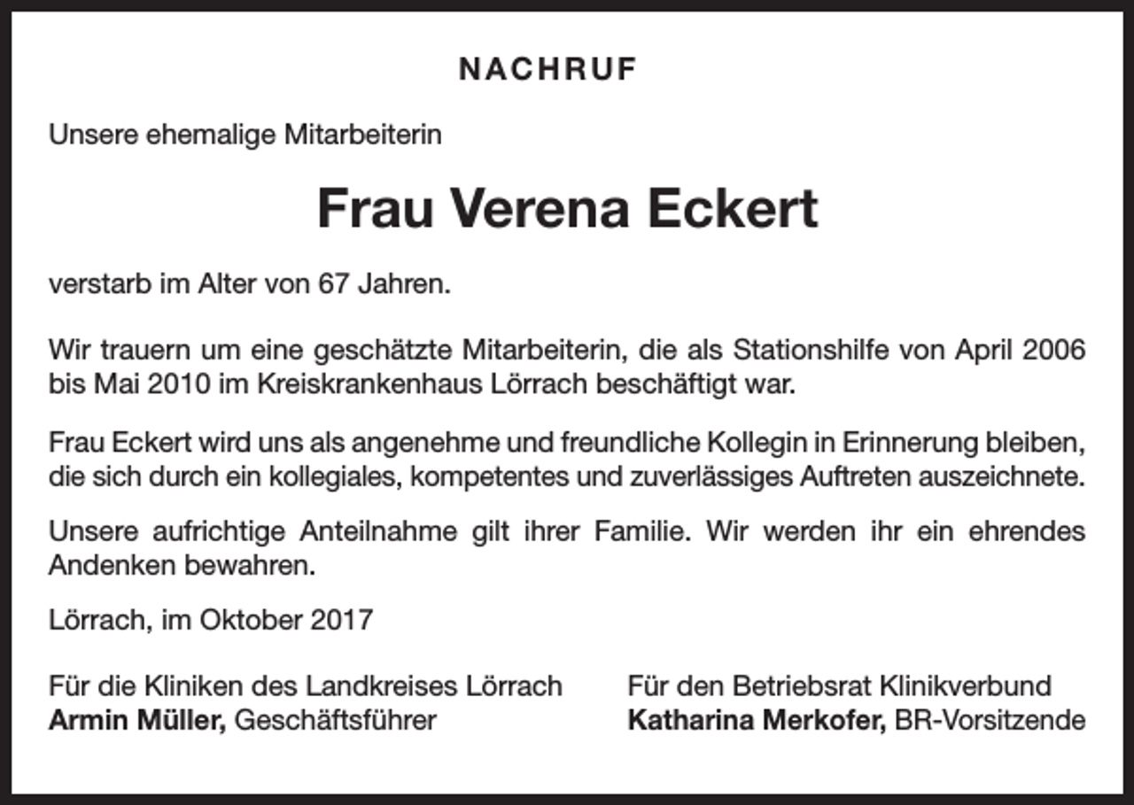 <p>NACHRUF<br />Unsere ehemalige Mitarbeiterin</p><p>Frau Verena Eckert<br />verstarb im Alter von 67 Jahren.<br />Wir trauern um eine geschätzte Mitarbeiterin, die als Stationshilfe von April 2006<br />bis Mai 2010 im Kreiskrankenhaus Lörrach beschäftigt war.<br />Frau Eckert wird uns als angenehme und freundliche Kollegin in Erinnerung bleiben,<br />die sich durch ein kollegiales, kompetentes und zuverlässiges Auftreten auszeichnete.<br />Unsere aufrichtige Anteilnahme gilt ihrer Familie. Wir werden ihr ein ehrendes<br />Andenken bewahren.<br />Lörrach, im Oktober 2017<br />Für die Kliniken des Landkreises Lörrach<br />Armin Müller, Geschäftsführer</p><p>Für den Betriebsrat Klinikverbund<br />Katharina Merkofer, BR-Vorsitzende</p>