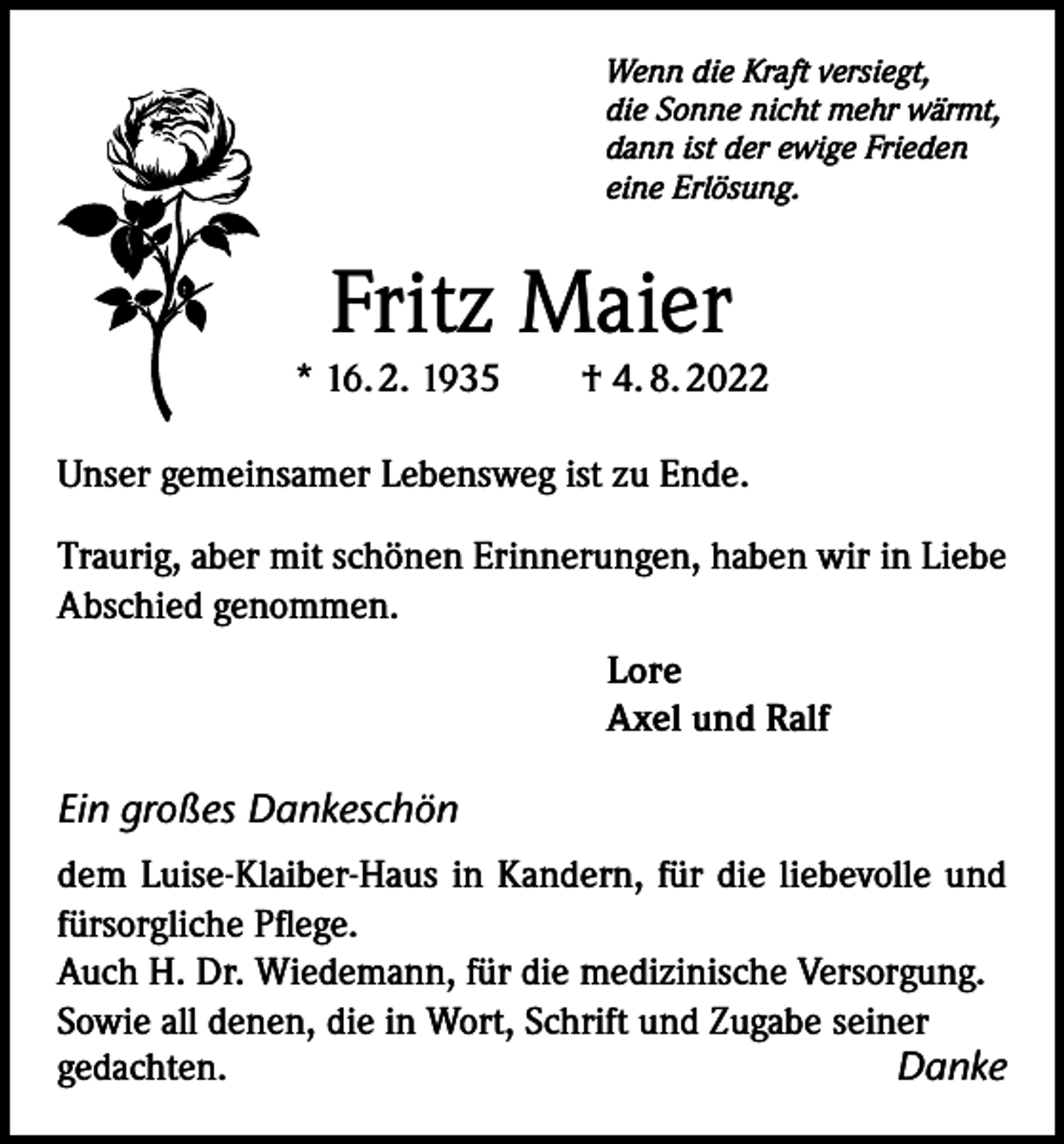 <p>Wenn die Kraft versiegt,<br />die Sonne nicht mehr wärmt,<br />dann ist der ewige Frieden<br />eine Erlösung.</p><p>Fritz Maier<br />* 16. 2. 1935 † 4. 8. 2022<br />Unser gemeinsamer Lebensweg ist zu Ende.<br />Traurig, aber mit schönen Erinnerungen, haben wir in Liebe<br />Abschied genommen.<br />Lore<br />Axel und Ralf</p><p>Ein großes Dankeschön<br />dem Luise-Klaiber-Haus in Kandern, für die liebevolle und<br />fürsorgliche Pflege.<br />Auch H. Dr. Wiedemann, für die medizinische Versorgung.<br />Sowie all denen, die in Wort, Schrift und Zugabe seiner<br />gedachten.<br />Danke</p>