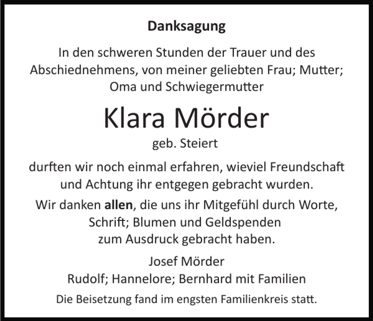 <p>Danksagung<br />In den schweren Stunden der Trauer und des<br />Abschiednehmens, von meiner geliebten Frau; Mu�er;<br />Oma und Schwiegermu�er</p><p>Klara Mörder<br />geb. Steiert<br />dur�en wir noch einmal erfahren, wieviel Freundscha�<br />und Achtung ihr entgegen gebracht wurden.<br />Wir danken allen, die uns ihr Mitgefühl durch Worte,<br />Schri�; Blumen und Geldspenden<br />zum Ausdruck gebracht haben.<br />Josef Mörder<br />Rudolf; Hannelore; Bernhard mit Familien<br />Die Beisetzung fand im engsten Familienkreis sta�.</p>