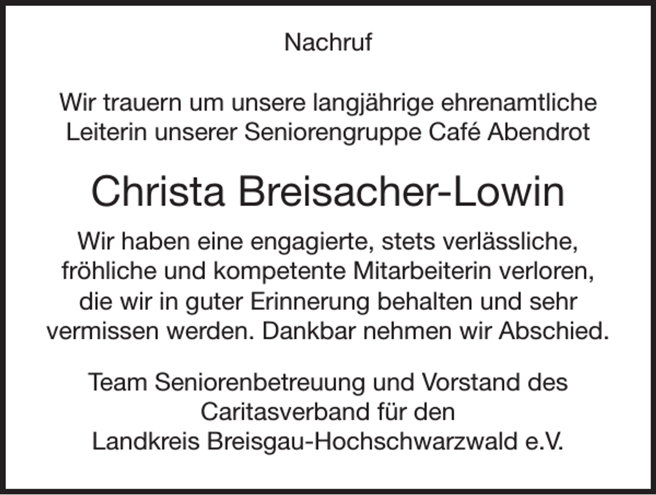 <p>Nachruf<br />Wir trauern um unsere langjährige ehrenamtliche<br />Leiterin unserer Seniorengruppe Café Abendrot</p><p>Christa Breisacher-Lowin<br />Wir haben eine engagierte, stets verlässliche,<br />fröhliche und kompetente Mitarbeiterin verloren,<br />die wir in guter Erinnerung behalten und sehr<br />vermissen werden. Dankbar nehmen wir Abschied.<br />Team Seniorenbetreuung und Vorstand des<br />Caritasverband für den<br />Landkreis Breisgau-Hochschwarzwald e.V.</p>