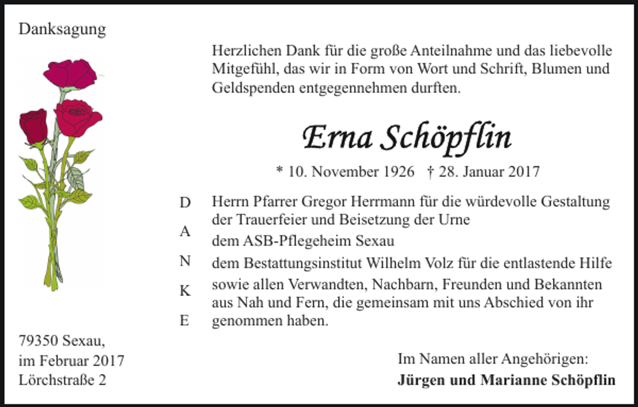 <p>Danksagung<br />Herzlichen Dank für die große Anteilnahme und das liebevolle<br />Mitgefühl, das wir in Form von Wort und Schrift, Blumen und<br />Geldspenden entgegennehmen durften.</p><p>* 10. November 1926 † 28. Januar 2017<br />D<br />A<br />N<br />K<br />E<br />79350 Sexau,<br />im Februar 2017<br />Lörchstraße 2</p><p>Herrn Pfarrer Gregor Herrmann für die würdevolle Gestaltung<br />der Trauerfeier und Beisetzung der Urne<br />dem ASB-Pflegeheim Sexau<br />dem Bestattungsinstitut Wilhelm Volz für die entlastende Hilfe<br />sowie allen Verwandten, Nachbarn, Freunden und Bekannten<br />aus Nah und Fern, die gemeinsam mit uns Abschied von ihr<br />genommen haben.<br />Im Namen aller Angehörigen:<br />Jürgen und Marianne Schöpflin</p>