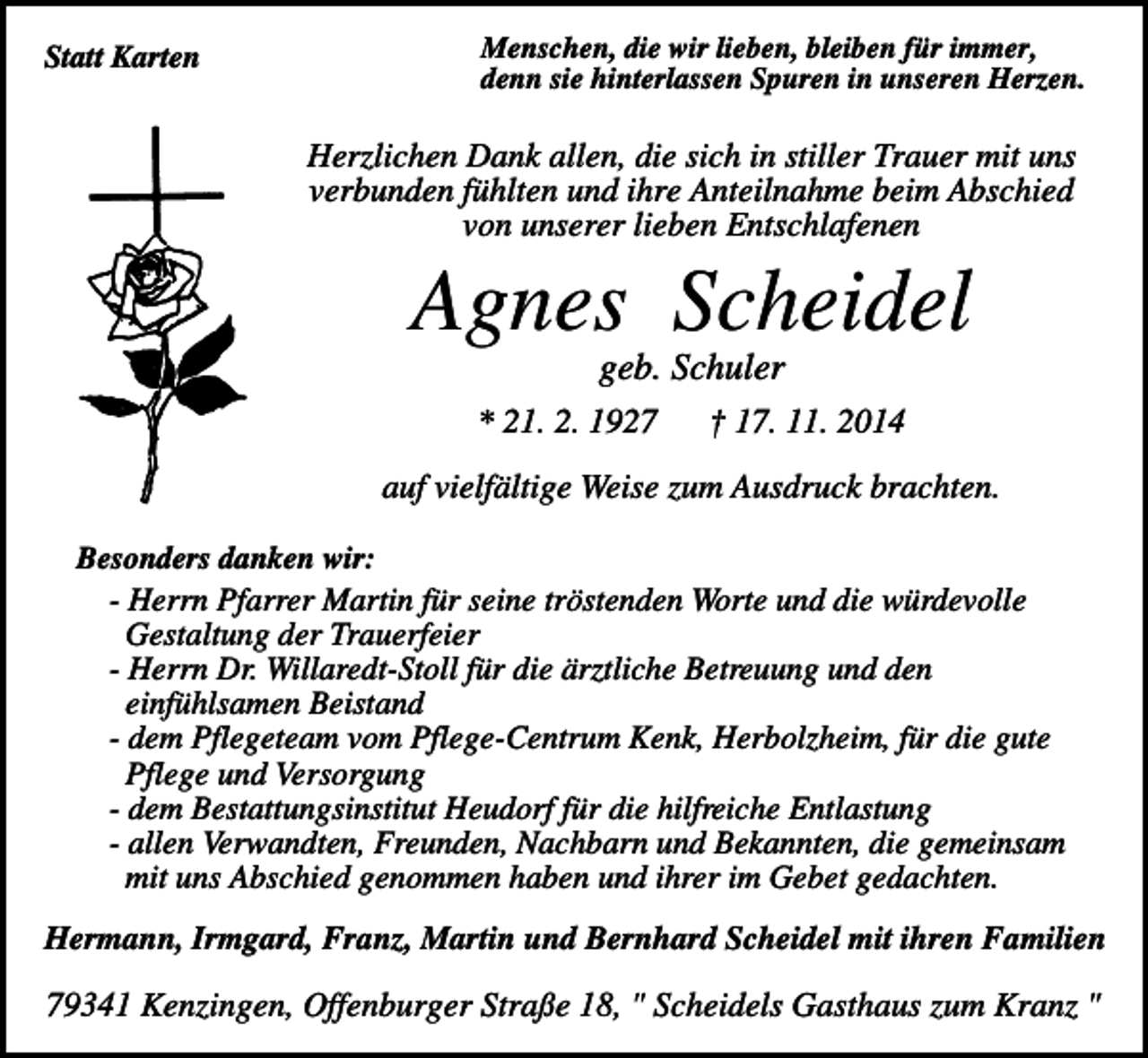 <p>Statt Karten</p><p>Menschen, die wir lieben, bleiben für immer,<br />denn sie hinterlassen Spuren in unseren Herzen.</p><p>Herzlichen Dank allen, die sich in stiller Trauer mit uns<br />verbunden fühlten und ihre Anteilnahme beim Abschied<br />von unserer lieben Entschlafenen</p><p>Agnes Scheidel<br />geb. Schuler<br />* 21. 2. 1927</p><p>† 17. 11. 2014</p><p>auf vielfältige Weise zum Ausdruck brachten.<br />Besonders danken wir:<br />- Herrn Pfarrer Martin für seine tröstenden Worte und die würdevolle<br />Gestaltung der Trauerfeier<br />- Herrn Dr. Willaredt-Stoll für die ärztliche Betreuung und den<br />einfühlsamen Beistand<br />- dem Pflegeteam vom Pflege-Centrum Kenk, Herbolzheim, für die gute<br />Pflege und Versorgung<br />- dem Bestattungsinstitut Heudorf für die hilfreiche Entlastung<br />- allen Verwandten, Freunden, Nachbarn und Bekannten, die gemeinsam<br />mit uns Abschied genommen haben und ihrer im Gebet gedachten.</p><p>Hermann, Irmgard, Franz, Martin und Bernhard Scheidel mit ihren Familien</p><p>79341 Kenzingen, Offenburger Straße 18, " Scheidels Gasthaus zum Kranz "</p>