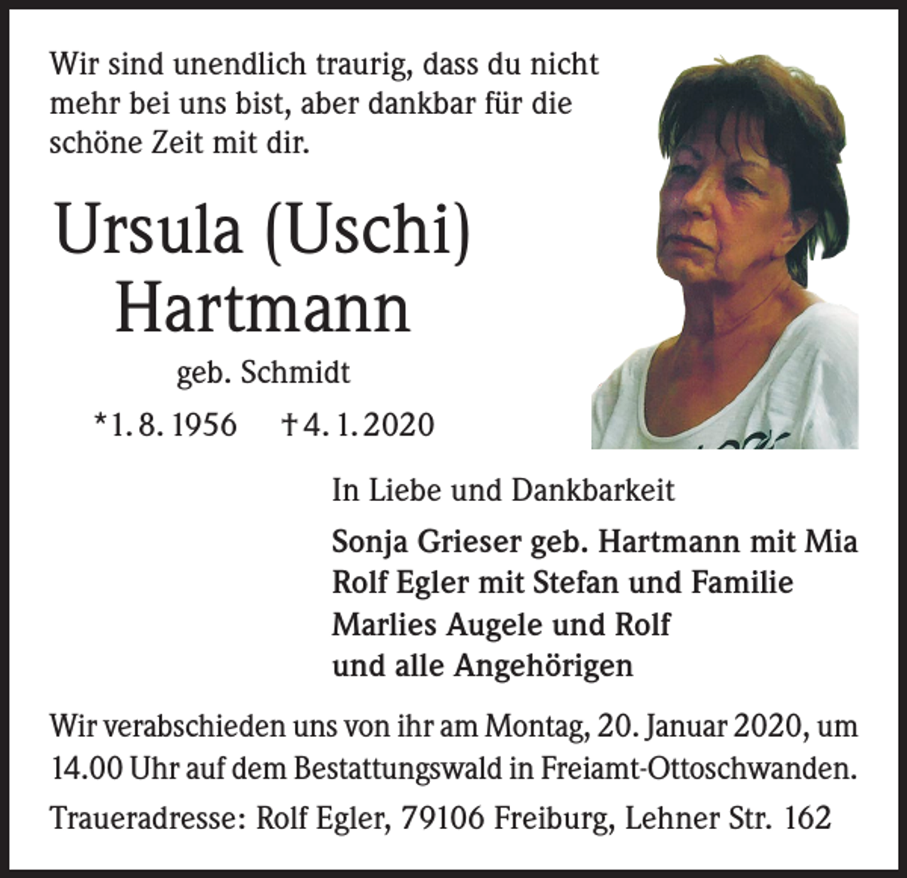 <p>Wir sind unendlich traurig, dass du nicht<br />mehr bei uns bist, aber dankbar für die<br />schöne Zeit mit dir.</p><p>Ursula (Uschi)<br />Hartmann<br />geb. Schmidt<br />*1. 8. 1956</p><p>† 4. 1. 2020<br />In Liebe und Dankbarkeit<br />Sonja Grieser geb. Hartmann mit Mia<br />Rolf Egler mit Stefan und Familie<br />Marlies Augele und Rolf<br />und alle Angehörigen</p><p>Wir verabschieden uns von ihr am Montag, 20. Januar 2020, um<br />14.00 Uhr auf dem Bestattungswald in Freiamt-Ottoschwanden.<br />Traueradresse: Rolf Egler, 79106 Freiburg, Lehner Str. 162</p>