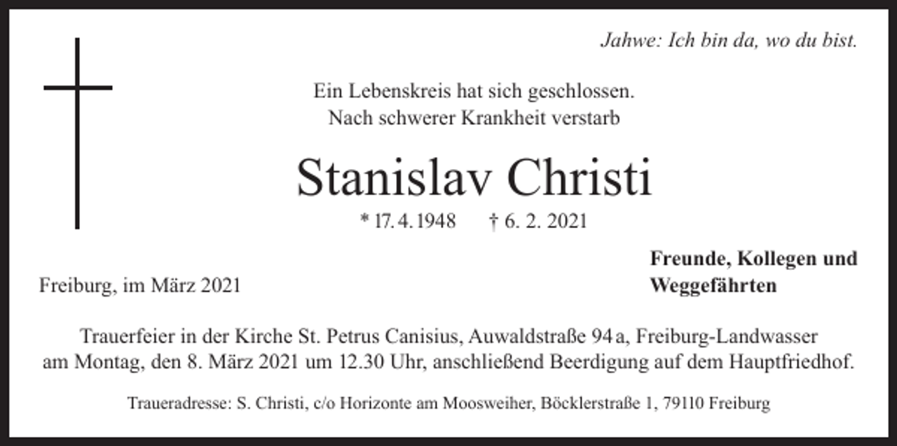 <p>Jahwe: Ich bin da, wo du bist.<br />Ein Lebenskreis hat sich geschlossen.<br />Nach schwerer Krankheit verstarb</p><p>Stanislav Christi<br />* 17. 4. 1948</p><p>† 6. 2. 2021</p><p>Freunde, Kollegen und<br />Freiburg, im März 2021 Weggefährten<br />Trauerfeier in der Kirche St. Petrus Canisius, Auwaldstraße 94 a, Freiburg-Landwasser<br />am Montag, den 8. März 2021 um 12.30 Uhr, anschließend Beerdigung auf dem Hauptfriedhof.<br />Traueradresse: S. Christi, c/o Horizonte am Moosweiher, Böcklerstraße 1, 79110 Freiburg</p>