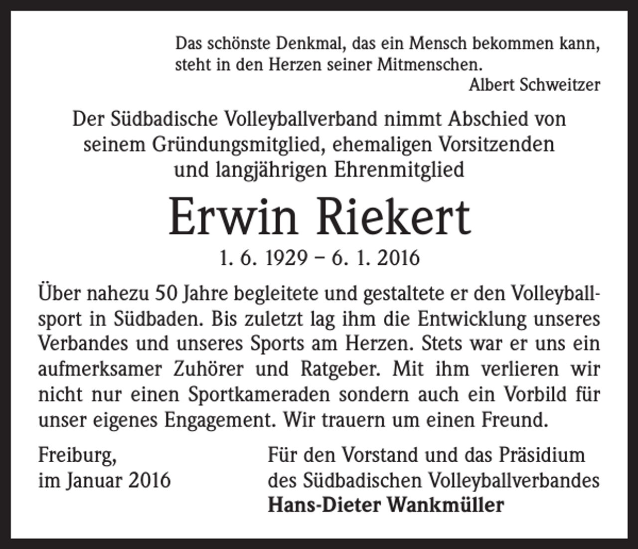 <p>Das schönste Denkmal, das ein Mensch bekommen kann,<br />steht in den Herzen seiner Mitmenschen.</p><p>Albert Schweitzer</p><p>Der Südbadische Volleyballverband nimmt Abschied von<br />seinem Gründungsmitglied, ehemaligen Vorsitzenden</p><p>und langjährigen Ehrenmitglied</p><p>Erwin Riekert<br />1. 6. 1929 – 6. 1. 2016</p><p>Über nahezu 50 Jahre begleitete und gestaltete er den Volleyballsport in Südbaden. Bis zuletzt lag ihm die Entwicklung unseres<br />Verbandes und unseres Sports am Herzen. Stets war er uns ein<br />aufmerksamer Zuhörer und Ratgeber. Mit ihm verlieren wir<br />nicht nur einen Sportkameraden sondern auch ein Vorbild für<br />unser eigenes Engagement. Wir trauern um einen Freund.<br />Freiburg,<br />im Januar 2016</p><p>Für den Vorstand und das Präsidium<br />des Südbadischen Volleyballverbandes<br />Hans-Dieter Wankmüller</p>