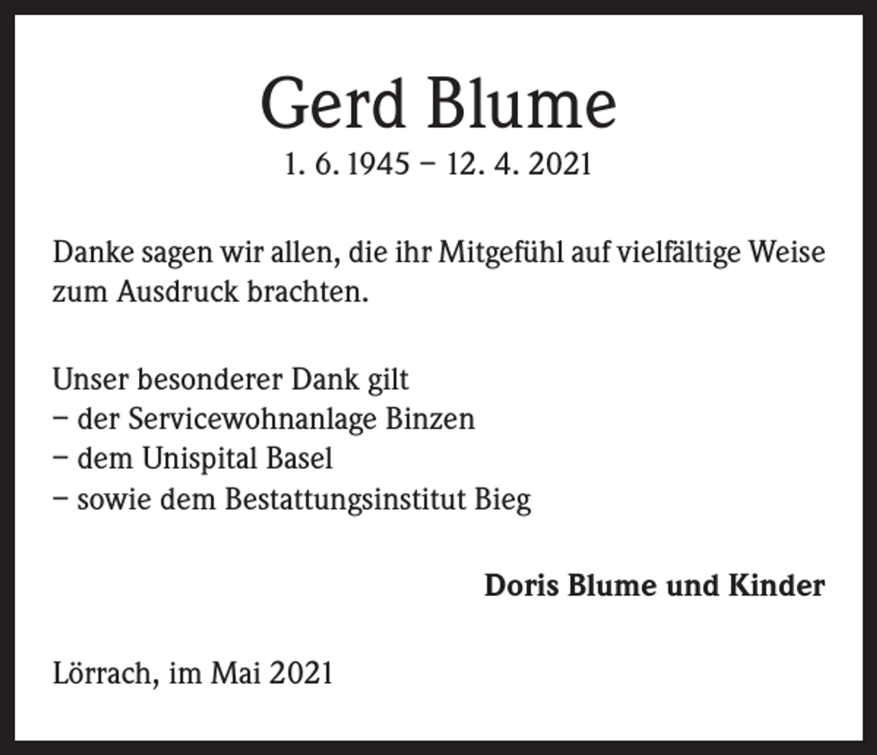 <p>Gerd Blume<br />1. 6. 1945 – 12. 4. 2021</p><p>Danke sagen wir allen, die ihr Mitgefühl auf vielfältige Weise<br />zum Ausdruck brachten.<br />Unser besonderer Dank gilt<br />– der Servicewohnanlage Binzen<br />– dem Unispital Basel<br />– sowie dem Bestattungsinstitut Bieg<br />Doris Blume und Kinder<br />Lörrach, im Mai 2021</p>