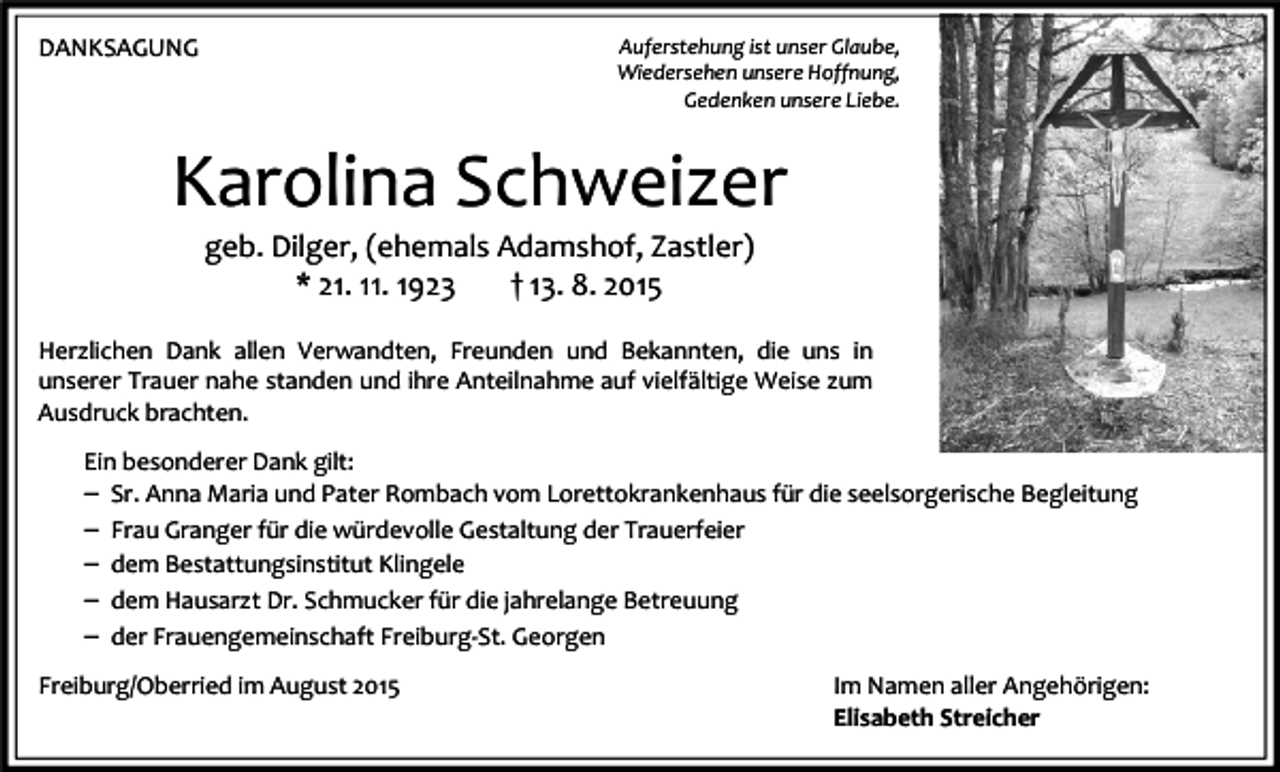 <p>Auferstehung ist unser Glaube,<br />Wiedersehen unsere Hoffnung,<br />Gedenken unsere Liebe.</p><p>DANKSAGUNG</p><p>Karolina Schweizer<br />geb. Dilger, (ehemals Adamshof, Zastler)<br />* 21. 11. 1923<br />† 13. 8. 2015</p><p>Herzlichen Dank allen Verwandten, Freunden und Bekannten, die uns in<br />unserer Trauer nahe standen und ihre Anteilnahme auf vielfältige Weise zum<br />Ausdruck brachten.<br />Ein besonderer Dank gilt:<br />– Sr. Anna Maria und Pater Rombach vom Lorettokrankenhaus für die seelsorgerische Begleitung<br />– Frau Granger für die würdevolle Gestaltung der Trauerfeier<br />– dem Bestattungsinstitut Klingele<br />– dem Hausarzt Dr. Schmucker für die jahrelange Betreuung<br />– der Frauengemeinschaft Freiburg-St. Georgen<br />Freiburg/Oberried im August 2015</p><p>Im Namen aller Angehörigen:<br />Elisabeth Streicher</p>