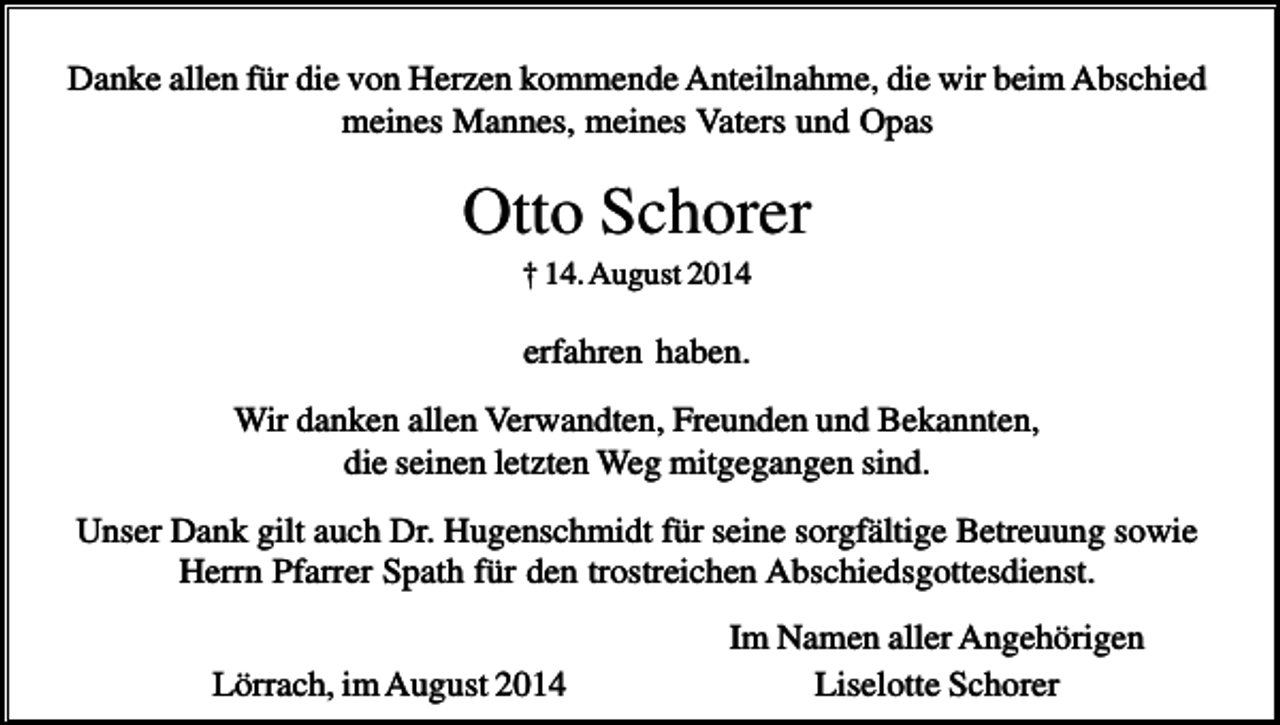 <p>Danke allen für die von Herzen kommende Anteilnahme, die wir beim Abschied<br />meines Mannes, meines Vaters und Opas</p><p>Otto Schorer<br />† 14. August 2014</p><p>erfahren haben.<br />Wir danken allen Verwandten, Freunden und Bekannten,<br />die seinen letzten Weg mitgegangen sind.<br />Unser Dank gilt auch Dr. Hugenschmidt für seine sorgfältige Betreuung sowie<br />Herrn Pfarrer Spath für den trostreichen Abschiedsgottesdienst.<br />Lörrach, im August 2014</p><p>Im Namen aller Angehörigen<br />Liselotte Schorer</p>