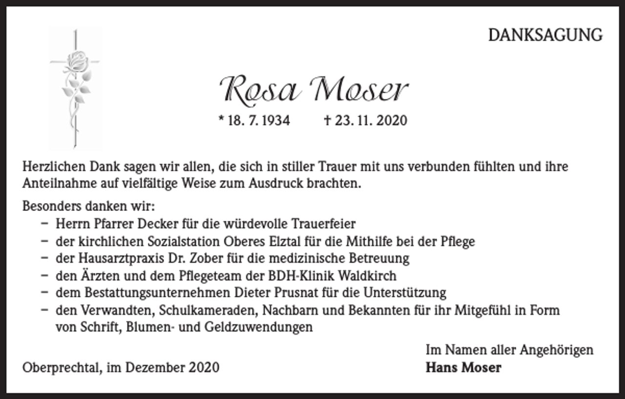 <p>DANKSAGUNG</p><p>Rosa Moser<br />* 18. 7. 1934 † 23. 11. 2020<br />Herzlichen Dank sagen wir allen, die sich in stiller Trauer mit uns verbunden fühlten und ihre<br />Anteilnahme auf vielfältige Weise zum Ausdruck brachten.<br />Besonders danken wir:<br />– Herrn Pfarrer Decker für die würdevolle Trauerfeier<br />– der kirchlichen Sozialstation Oberes Elztal für die Mithilfe bei der Pflege<br />– der Hausarztpraxis Dr. Zober für die medizinische Betreuung<br />– den Ärzten und dem Pflegeteam der BDH-Klinik Waldkirch<br />– dem Bestattungsunternehmen Dieter Prusnat für die Unterstützung<br />– den Verwandten, Schulkameraden, Nachbarn und Bekannten für ihr Mitgefühl in Form<br />von Schrift, Blumen- und Geldzuwendungen</p><p>Oberprechtal, im Dezember 2020</p><p>Im Namen aller Angehörigen<br />Hans Moser</p>