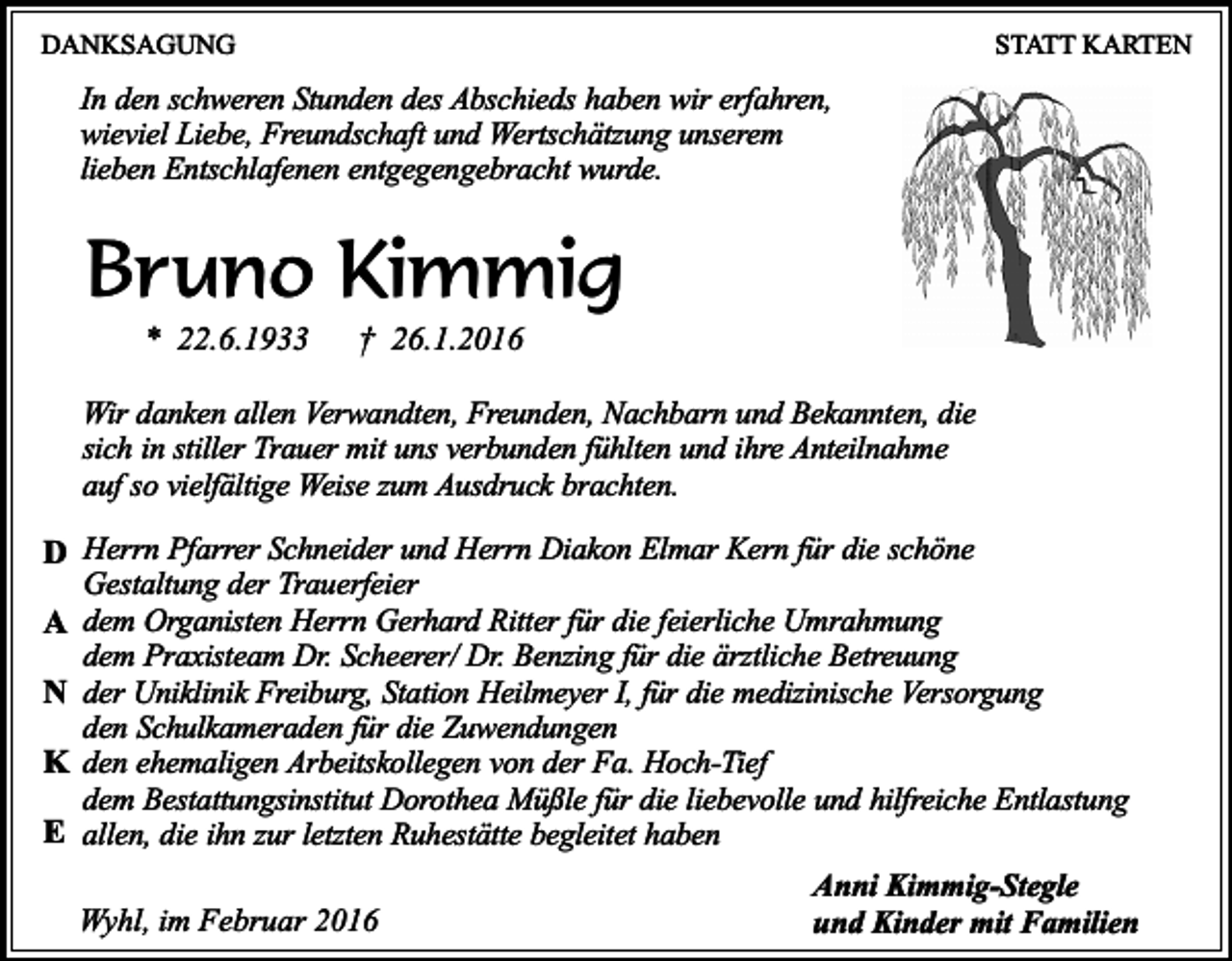 <p>DANKSAGUNG</p><p>STATT KARTEN</p><p>In den schweren Stunden des Abschieds haben wir erfahren,<br />wieviel Liebe, Freundschaft und Wertschätzung unserem<br />lieben Entschlafenen entgegengebracht wurde.</p><p>Bruno Kimmig<br />* 22.6.1933</p><p>† 26.1.2016</p><p>Wir danken allen Verwandten, Freunden, Nachbarn und Bekannten, die<br />sich in stiller Trauer mit uns verbunden fühlten und ihre Anteilnahme<br />auf so vielfältige Weise zum Ausdruck brachten.</p><p>D Herrn Pfarrer Schneider und Herrn Diakon Elmar Kern für die schöne<br />Gestaltung der Trauerfeier<br />A dem Organisten Herrn Gerhard Ritter für die feierliche Umrahmung<br />dem Praxisteam Dr. Scheerer/ Dr. Benzing für die ärztliche Betreuung<br />N der Uniklinik Freiburg, Station Heilmeyer I, für die medizinische Versorgung<br />den Schulkameraden für die Zuwendungen<br />K den ehemaligen Arbeitskollegen von der Fa. Hoch-Tief<br />dem Bestattungsinstitut Dorothea Müßle für die liebevolle und hilfreiche Entlastung<br />E allen, die ihn zur letzten Ruhestätte begleitet haben<br />Wyhl, im Februar 2016</p><p>Anni Kimmig-Stegle<br />und Kinder mit Familien</p>