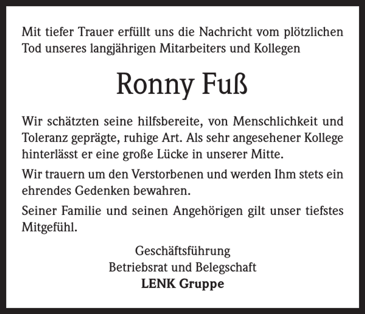 <p>Mit tiefer Trauer erfüllt uns die Nachricht vom plötzlichen<br />Tod unseres langjährigen Mitarbeiters und Kollegen</p><p>Ronny Fuß<br />Wir schätzten seine hilfsbereite, von Menschlichkeit und<br />Toleranz geprägte, ruhige Art. Als sehr angesehener Kollege<br />hinterlässt er eine große Lücke in unserer Mitte.<br />Wir trauern um den Verstorbenen und werden Ihm stets ein<br />ehrendes Gedenken bewahren.<br />Seiner Familie und seinen Angehörigen gilt unser tiefstes<br />Mitgefühl.<br />Geschäftsführung<br />Betriebsrat und Belegschaft<br />LENK Gruppe</p>