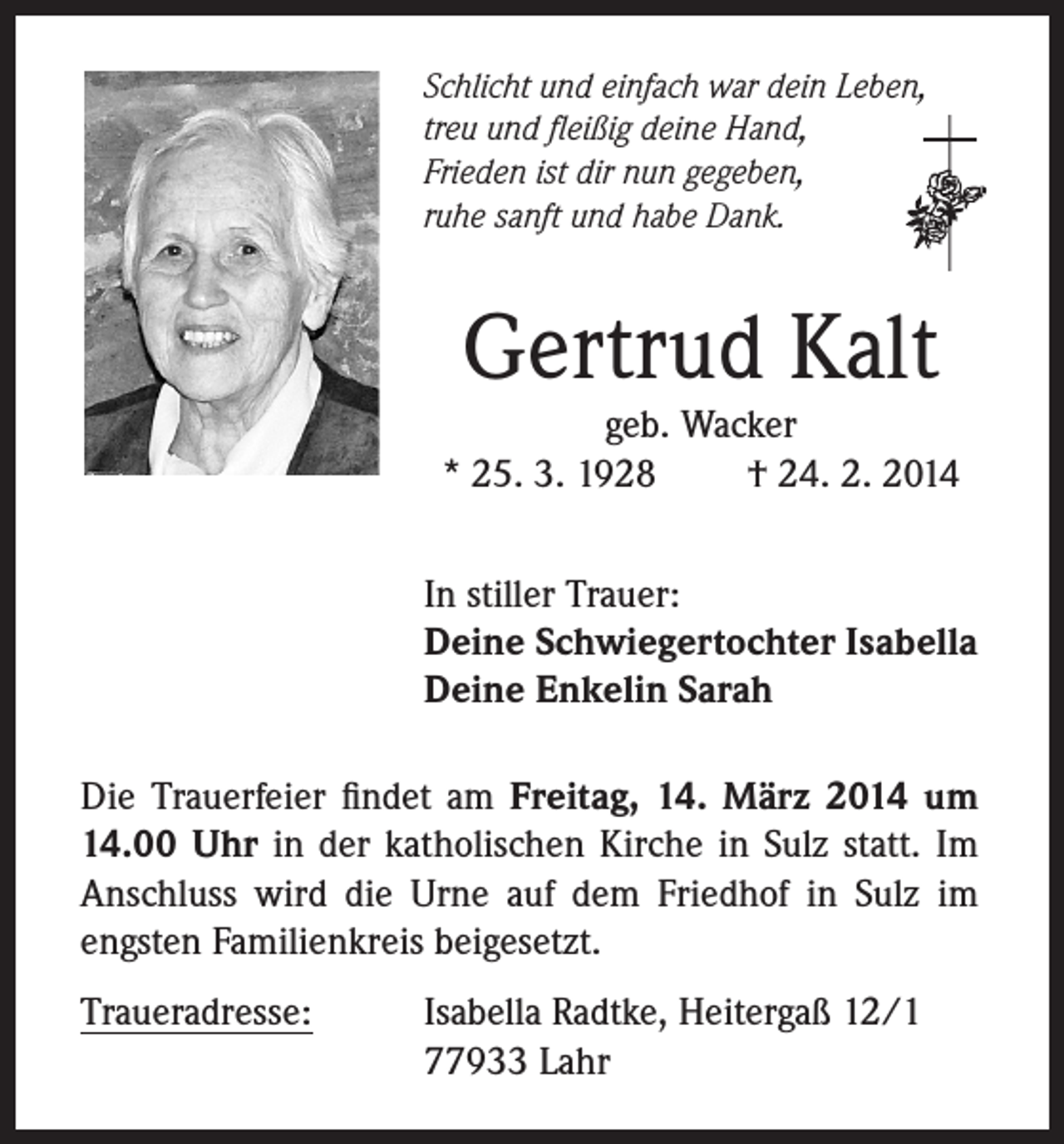 <p>Schlicht und einfach war dein Leben,<br />treu und fleißig deine Hand,<br />Frieden ist dir nun gegeben,<br />ruhe sanft und habe Dank.</p><p>Gertrud Kalt</p><p>geb. Wacker<br />* 25. 3. 1928<br />† 24. 2. 2014<br />In stiller Trauer:<br />Deine Schwiegertochter Isabella<br />Deine Enkelin Sarah<br />Die Trauerfeier findet am Freitag, 14. März 2014 um<br />14.00 Uhr in der katholischen Kirche in Sulz statt. Im<br />Anschluss wird die Urne auf dem Friedhof in Sulz im<br />engsten Familienkreis beigesetzt.<br />Traueradresse:</p><p>I sabella Radtke, Heitergaß 12/1<br />77933 Lahr</p>