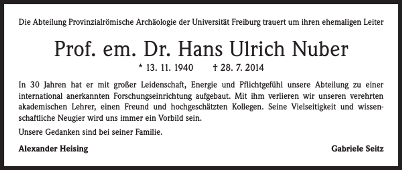 <p>Die Abteilung Provinzialrömische Archäologie der Universität Freiburg trauert um ihren ehemaligen Leiter</p><p>Prof. em. Dr. Hans Ulrich Nuber<br />* 13. 11. 1940 † 28. 7. 2014<br />In 30 Jahren hat er mit großer Leidenschaft, Energie und Pflichtgefühl unsere Abteilung zu einer<br />­international anerkannten Forschungseinrichtung aufgebaut. Mit ihm verlieren wir unseren verehrten<br />akademischen Lehrer, einen Freund und hochgeschätzten Kollegen. Seine Vielseitigkeit und wissen­<br />schaftliche Neugier wird uns immer ein Vorbild sein.<br />Unsere Gedanken sind bei seiner Familie.<br />Alexander Heising</p><p>Gabriele Seitz</p>