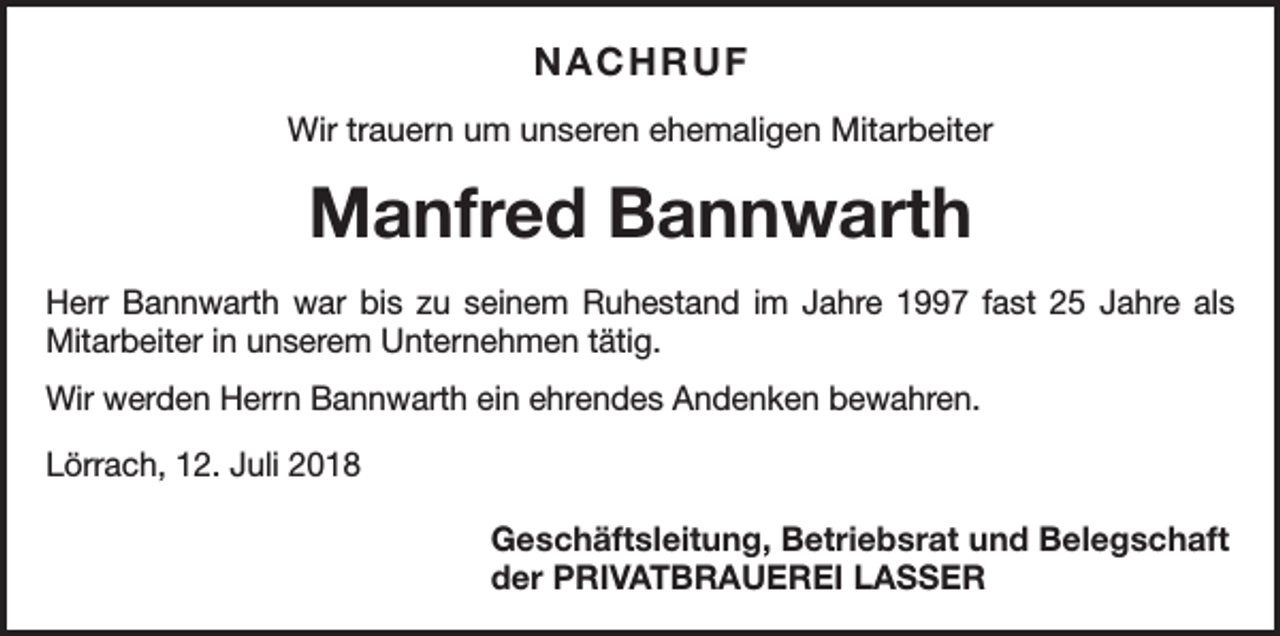 <p>NACHRUF<br />Wir trauern um unseren ehemaligen Mitarbeiter</p><p>Manfred Bannwarth<br />Herr Bannwarth war bis zu seinem Ruhestand im Jahre 1997 fast 25 Jahre als<br />­Mitarbeiter in unserem Unternehmen tätig.<br />Wir werden Herrn Bannwarth ein ehrendes Andenken bewahren.<br />Lörrach, 12. Juli 2018</p><p>Geschäftsleitung, Betriebsrat und Belegschaft<br />der PRIVATBRAUEREI LASSER</p>