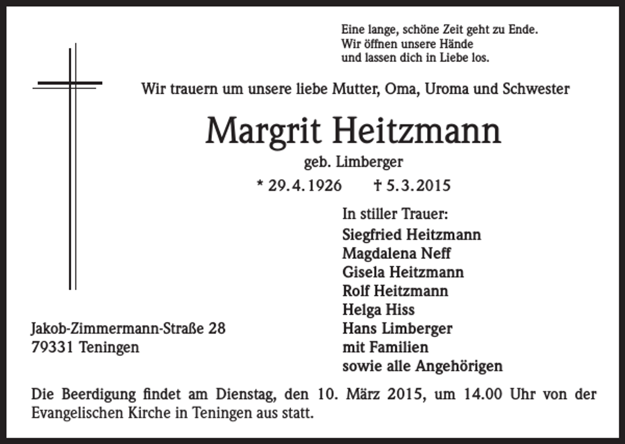 <p>Eine lange, schöne Zeit geht zu Ende.<br />Wir öffnen unsere Hände<br />und lassen dich in Liebe los.</p><p>Wir trauern um unsere liebe Mutter, Oma, Uroma und Schwester</p><p>Margrit Heitzmann<br />geb. Limberger</p><p>* 29. 4. 1926 † 5. 3. 2015</p><p>Jakob-­Zimmermann-Straße 28<br />79331 Teningen</p><p>In stiller Trauer:<br />Siegfried Heitzmann<br />Magdalena Neff<br />Gisela Heitzmann<br />Rolf Heitzmann<br />Helga Hiss<br />Hans Limberger<br />mit Familien<br />sowie alle Angehörigen</p><p>Die Beerdigung findet am Dienstag, den 10. März 2015, um 14.00 Uhr von der<br />­Evangelischen Kirche in Teningen aus statt.</p>
