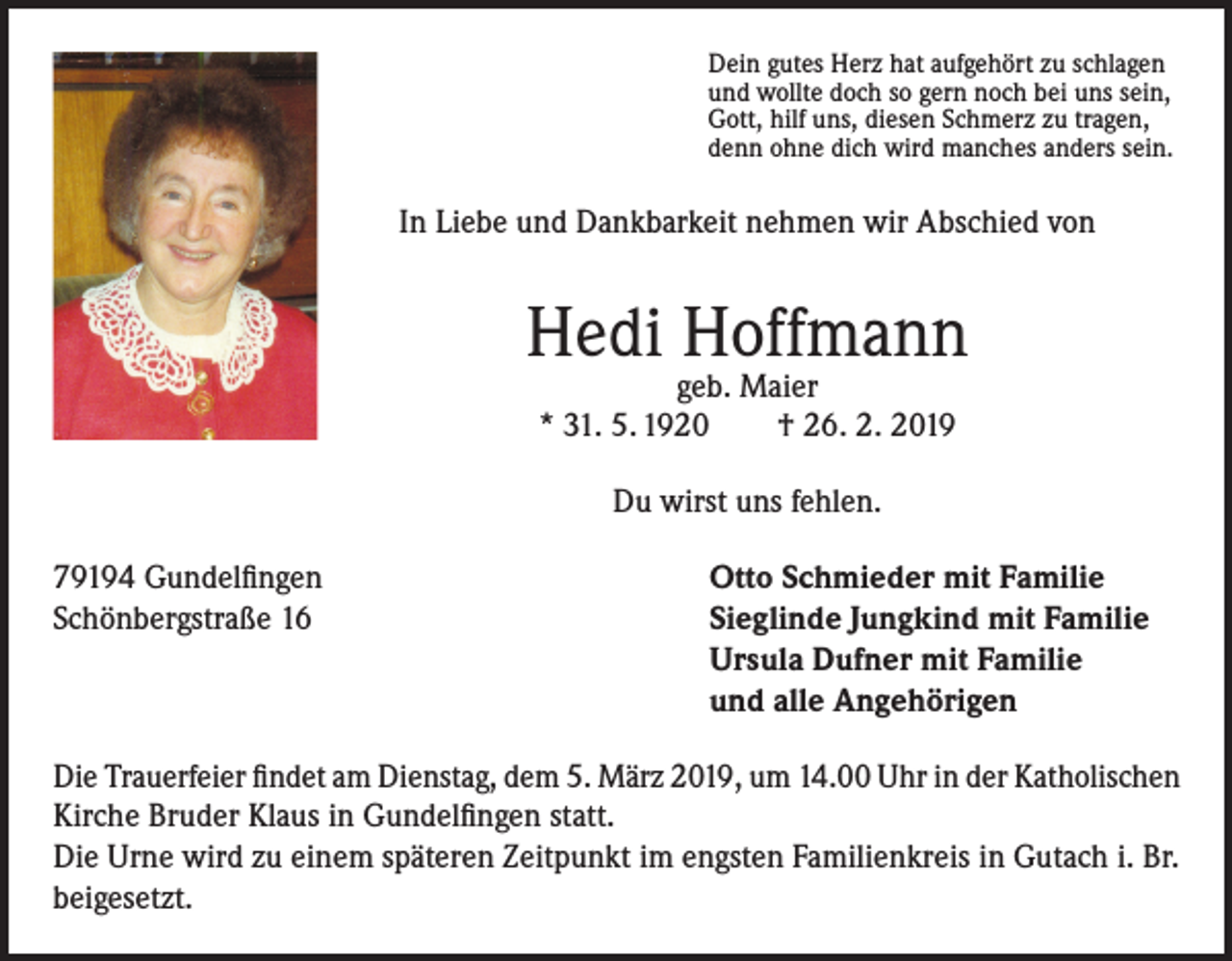 <p>Dein gutes Herz hat aufgehört zu schlagen<br />und wollte doch so gern noch bei uns sein,<br />Gott, hilf uns, diesen Schmerz zu tragen,<br />denn ohne dich wird manches anders sein.</p><p>In Liebe und Dankbarkeit nehmen wir Abschied von</p><p>Hedi Hoffmann<br />geb. Maier<br />* 31. 5. 1920<br />† 26. 2. 2019<br />Du wirst uns fehlen.<br />79194 Gundelfingen<br />Otto Schmieder mit Familie<br />Schönbergstraße 16 Sieglinde Jungkind mit Familie<br />Ursula Dufner mit Familie<br />und alle Angehörigen<br />Die Trauerfeier findet am Dienstag, dem 5. März 2019, um 14.00 Uhr in der Katholischen<br />Kirche Bruder Klaus in Gundelfingen statt.<br />Die Urne wird zu einem späteren Zeitpunkt im engsten Familienkreis in Gutach i. Br.<br />beigesetzt.</p>