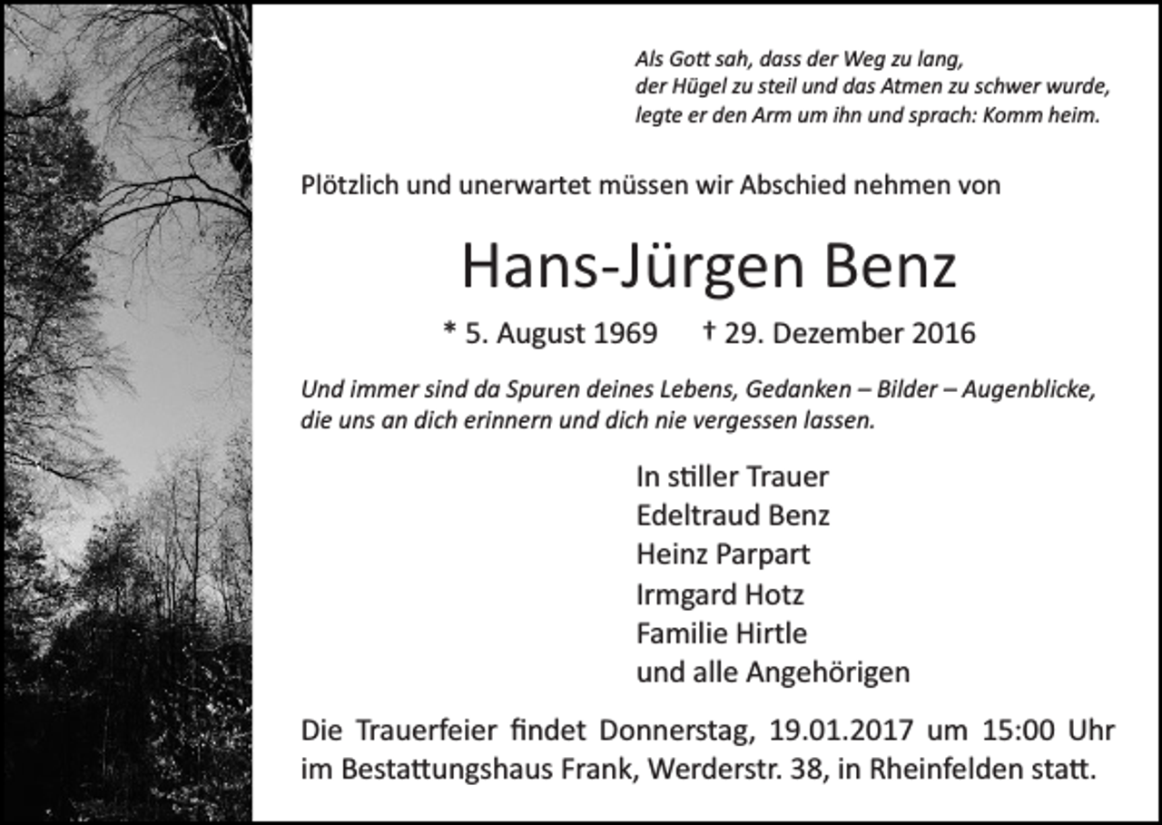 <p>Als Go� sah, dass der Weg zu lang,<br />der Hügel zu steil und das Atmen zu schwer wurde,<br />legte er den Arm um ihn und sprach: Komm heim.</p><p>Plötzlich und unerwartet müssen wir Abschied nehmen von</p><p>Hans­Jürgen Benz<br />* 5. August 1969</p><p>† 29. Dezember 2016</p><p>Und immer sind da Spuren deines Lebens, Gedanken – Bilder – Augenblicke,<br />die uns an dich erinnern und dich nie vergessen lassen.</p><p>In s�ller Trauer<br />Edeltraud Benz<br />Heinz Parpart<br />Irmgard Hotz<br />Familie Hirtle<br />und alle Angehörigen<br />Die Trauerfeier ﬁndet Donnerstag, 19.01.2017 um 15:00 Uhr<br />im Besta�ungshaus Frank, Werderstr. 38, in Rheinfelden sta�.</p>