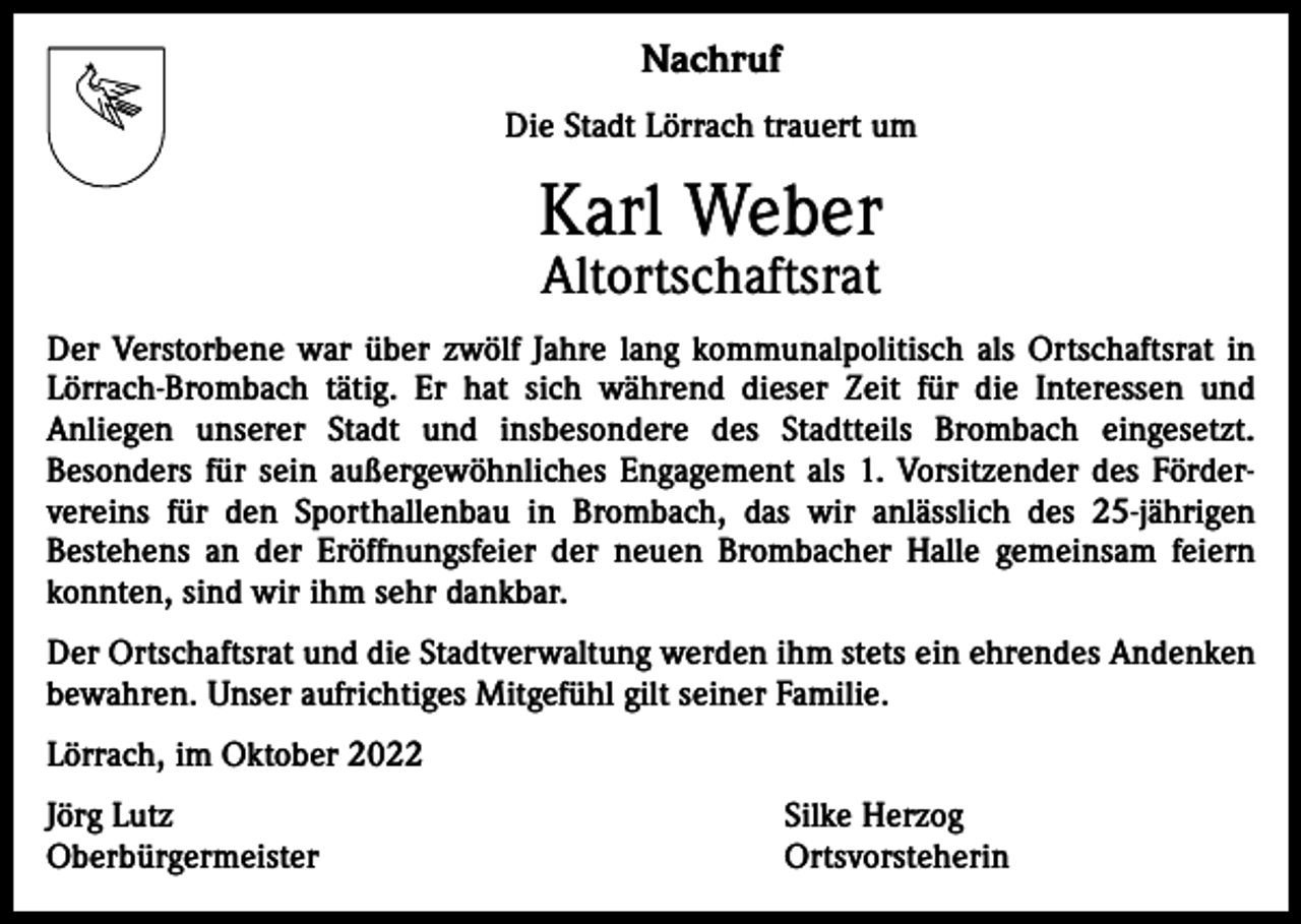 <p>Nachruf<br />Die Stadt Lörrach trauert um</p><p>Karl Weber<br />Altortschaftsrat</p><p>Der Verstorbene war über zwölf Jahre lang kommunalpolitisch als Ortschaftsrat in<br />Lörrach-Brombach tätig. Er hat sich während dieser Zeit für die Interessen und<br />­Anliegen unserer Stadt und insbesondere des Stadtteils Brombach eingesetzt.<br />­Besonders für sein außergewöhnliches Engagement als 1. Vorsitzender des Förder­<br />vereins für den Sporthallenbau in Brombach, das wir anlässlich des 25-jährigen<br />­Bestehens an der Eröffnungsfeier der neuen Brombacher Halle gemeinsam feiern<br />konnten, sind wir ihm sehr dankbar.<br />Der Ortschaftsrat und die Stadtverwaltung werden ihm stets ein ehrendes Andenken<br />bewahren. Unser aufrichtiges Mitgefühl gilt seiner Familie.<br />Lörrach, im Oktober 2022<br />Jörg Lutz<br />Oberbürgermeister</p><p>Silke Herzog<br />Ortsvorsteherin</p>