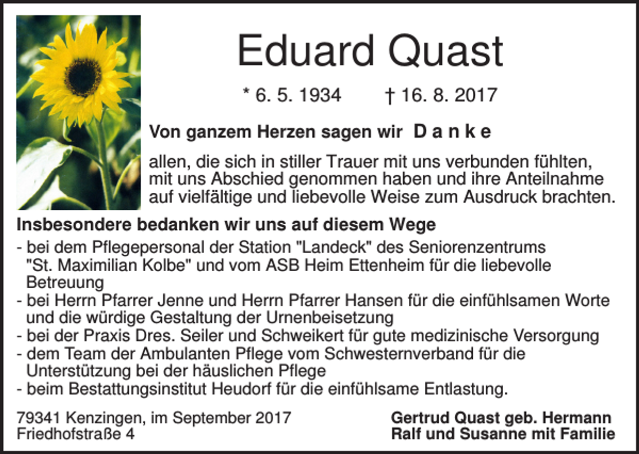 <p>Eduard Quast<br />* 6. 5. 1934</p><p>† 16. 8. 2017</p><p>Von ganzem Herzen sagen wir D a n k e<br />allen, die sich in stiller Trauer mit uns verbunden fühlten,<br />mit uns Abschied genommen haben und ihre Anteilnahme<br />auf vielfältige und liebevolle Weise zum Ausdruck brachten.<br />Insbesondere bedanken wir uns auf diesem Wege<br />- bei dem Pflegepersonal der Station "Landeck" des Seniorenzentrums<br />"St. Maximilian Kolbe" und vom ASB Heim Ettenheim für die liebevolle<br />Betreuung<br />- bei Herrn Pfarrer Jenne und Herrn Pfarrer Hansen für die einfühlsamen Worte<br />und die würdige Gestaltung der Urnenbeisetzung<br />- bei der Praxis Dres. Seiler und Schweikert für gute medizinische Versorgung<br />- dem Team der Ambulanten Pflege vom Schwesternverband für die<br />Unterstützung bei der häuslichen Pflege<br />- beim Bestattungsinstitut Heudorf für die einfühlsame Entlastung.<br />79341 Kenzingen, im September 2017<br />Friedhofstraße 4</p><p>Gertrud Quast geb. Hermann<br />Ralf und Susanne mit Familie</p>