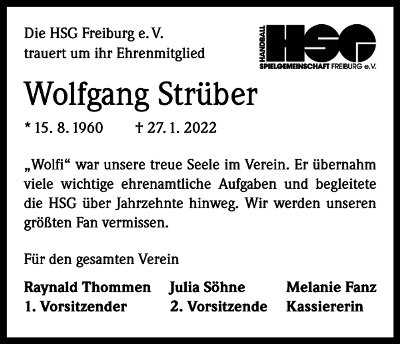 <p>Die HSG Freiburg e. V.<br />trauert um ihr Ehrenmitglied</p><p>Wolfgang Strüber<br />* 15. 8. 1960 † 27. 1. 2022<br />„Wolfi“ war unsere treue Seele im Verein. Er übernahm<br />viele wichtige ehrenamtliche Aufgaben und begleitete<br />die HSG über Jahrzehnte hinweg. Wir werden unseren<br />größten Fan vermissen.<br />Für den gesamten Verein<br />Raynald Thommen Julia Söhne<br />Melanie Fanz<br />1. Vorsitzender<br />2. Vorsitzende Kassiererin</p>