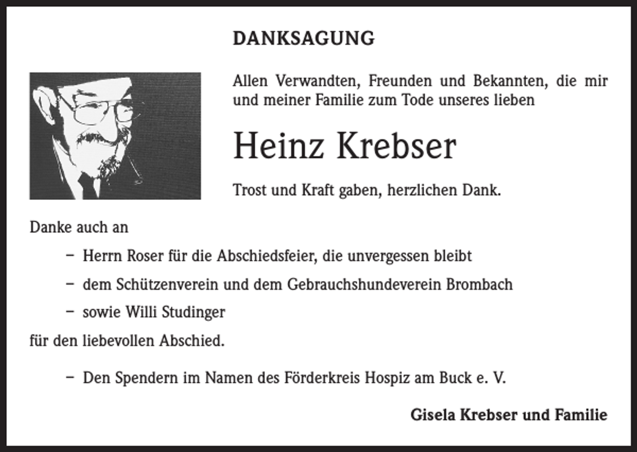 <p>DANKSAGUNG<br />Allen Verwandten, Freunden und Bekannten, die mir<br />und meiner Familie zum Tode unseres lieben</p><p>Heinz Krebser<br />Trost und Kraft gaben, herzlichen Dank.<br />Danke auch an<br />– Herrn Roser für die Abschiedsfeier, die unvergessen bleibt<br />– dem Schützenverein und dem Gebrauchshundeverein Brombach<br />– sowie Willi Studinger<br />für den liebevollen Abschied.<br />– Den Spendern im Namen des Förderkreis Hospiz am Buck e. V.</p><p>Gisela Krebser und Familie</p>