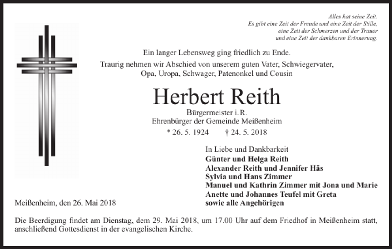<p>Alles hat seine Zeit.<br />Es gibt eine Zeit der Freude und eine Zeit der Stille,<br />eine Zeit der Schmerzen und der Trauer<br />und eine Zeit der dankbaren Erinnerung.</p><p>Ein langer Lebensweg ging friedlich zu Ende.<br />Traurig nehmen wir Abschied von unserem guten Vater, Schwiegervater,<br />Opa, Uropa, Schwager, Patenonkel und Cousin</p><p>Herbert Reith</p><p>Bürgermeister i. R.<br />Ehrenbürger der Gemeinde Meißenheim<br />* 26. 5. 1924 † 24. 5. 2018</p><p>Meißenheim, den 26. Mai 2018</p><p>In Liebe und Dankbarkeit<br />Günter und Helga Reith<br />Alexander Reith und Jennifer Häs<br />Sylvia und Hans Zimmer<br />Manuel und Kathrin Zimmer mit Jona und Marie<br />Anette und Johannes Teufel mit Greta<br />sowie alle Angehörigen</p><p>Die Beerdigung findet am Dienstag, dem 29. Mai 2018, um 17.00 Uhr auf dem Friedhof in Meißenheim statt,<br />anschließend Gottesdienst in der evangelischen Kirche.</p>