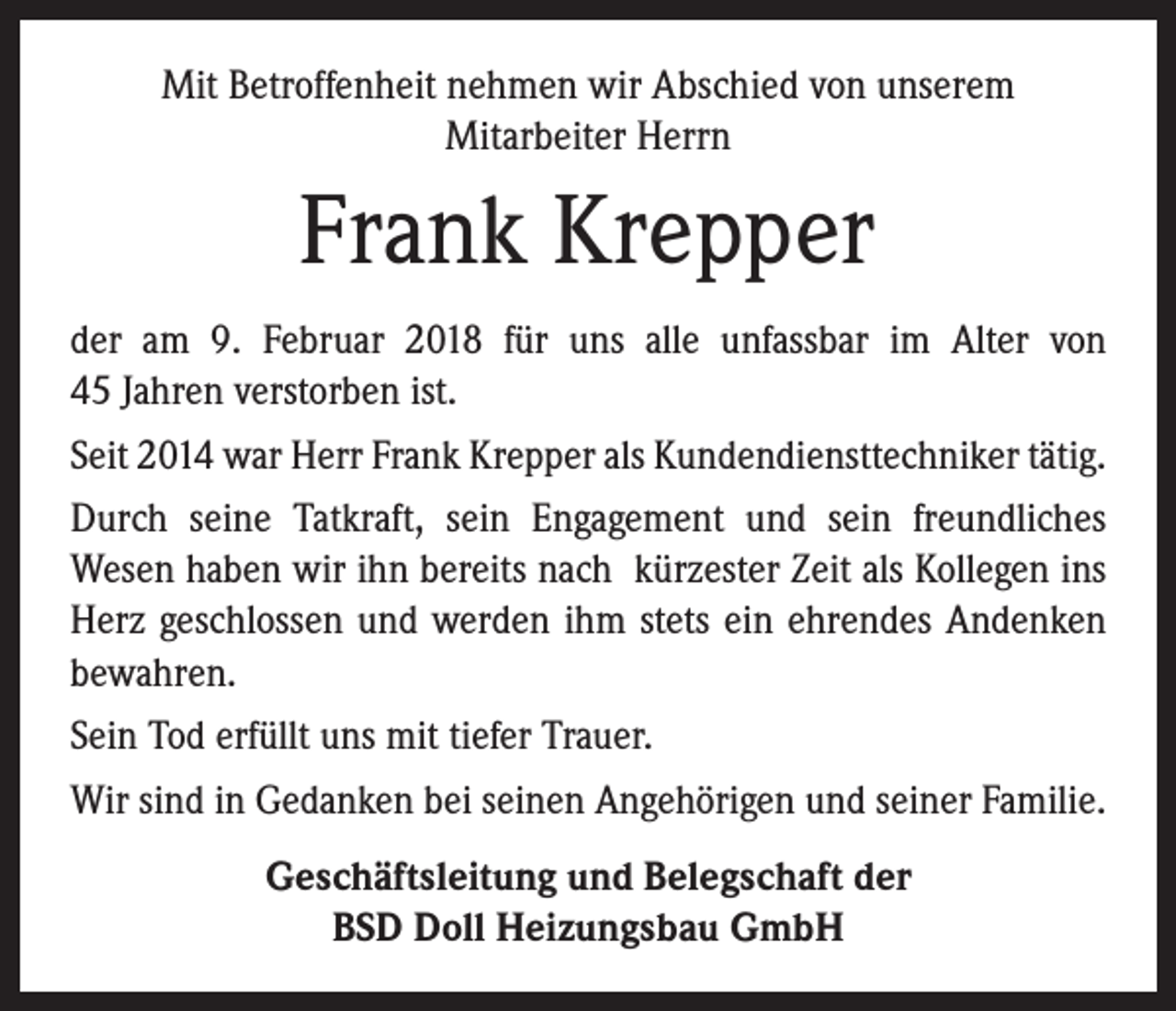 <p>Mit Betroffenheit nehmen wir Abschied von unserem<br />­Mitarbeiter Herrn</p><p>Frank Krepper<br />der am 9. Februar 2018 für uns alle unfassbar im Alter von<br />45 Jahren verstorben ist.<br />Seit 2014 war Herr Frank Krepper als Kundendiensttechniker ­tätig.<br />Durch seine Tatkraft, sein Engagement und sein freundliches<br />­Wesen haben wir ihn bereits nach kürzester Zeit als Kollegen ins<br />Herz geschlossen und werden ihm stets ein ehrendes ­Andenken<br />bewahren.<br />Sein Tod erfüllt uns mit tiefer Trauer.<br />Wir sind in Gedanken bei seinen Angehörigen und seiner Familie.<br />Geschäftsleitung und Belegschaft der<br />BSD Doll Heizungsbau GmbH</p>