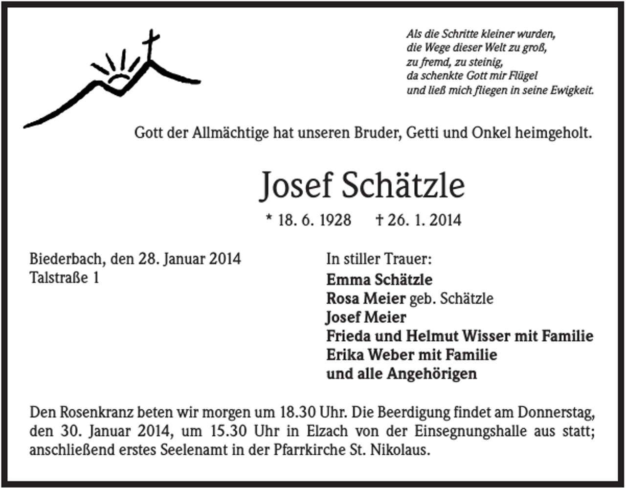 <p>Als die Schritte kleiner wurden,<br />die Wege dieser Welt zu groß,<br />zu fremd, zu steinig,<br />da schenkte Gott mir Flügel<br />und ließ mich fliegen in seine Ewigkeit.</p><p>Gott der Allmächtige hat unseren Bruder, Getti und Onkel heimgeholt.</p><p>Josef Schätzle<br />* 18. 6. 1928<br />Biederbach, den 28. Januar 2014<br />Talstraße 1</p><p>† 26. 1. 2014</p><p>In stiller Trauer:<br />Emma Schätzle<br />Rosa Meier geb. Schätzle<br />Josef Meier<br />Frieda und Helmut Wisser mit Familie<br />Erika Weber mit Familie<br />und alle Angehörigen</p><p>Den Rosenkranz beten wir morgen um 18.30 Uhr. Die Beerdigung findet am Donnerstag,<br />den 30. Januar 2014, um 15.30 Uhr in Elzach von der Einsegnungshalle aus statt;<br />anschließend erstes Seelenamt in der Pfarrkirche St. Nikolaus.</p>