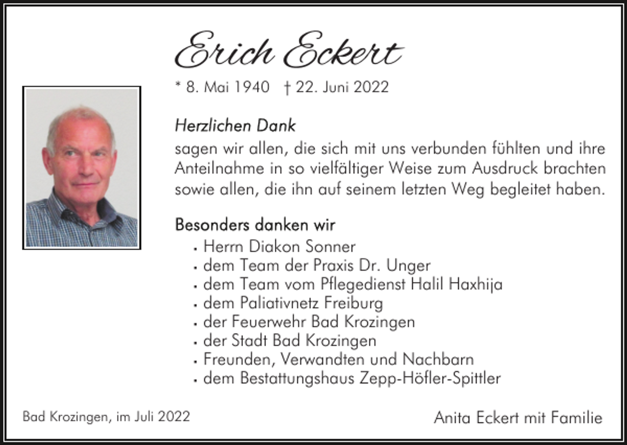 <p>Erich Eckert<br />* 8. Mai 1940 † 22. Juni 2022</p><p>sagen wir allen, die sich mit uns verbunden fühlten und ihre<br />Anteilnahme in so vielfältiger Weise zum Ausdruck brachten<br />sowie allen, die ihn auf seinem letzten Weg begleitet haben.<br />· Herrn Diakon Sonner<br />· dem Team der Praxis Dr. Unger<br />· dem Team vom Pflegedienst Halil Haxhija<br />· dem Paliativnetz Freiburg<br />· der Feuerwehr Bad Krozingen<br />· der Stadt Bad Krozingen<br />· Freunden, Verwandten und Nachbarn<br />· dem Bestattungshaus Zepp-Höfler-Spittler<br />Bad Krozingen, im Juli 2022</p><p>Anita Eckert mit Familie</p>