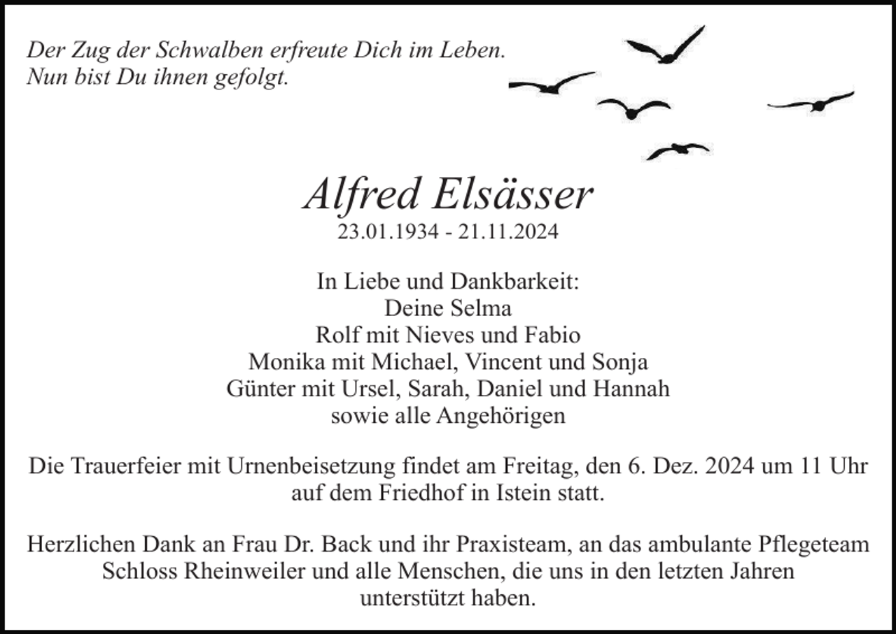 <p>Der Zug der Schwalben erfreute Dich im Leben.<br />Nun bist Du ihnen gefolgt.</p><p>Alfred Elsässer<br />23.01.1934 - 21.11.2024</p><p>In Liebe und Dankbarkeit:<br />Deine Selma<br />Rolf mit Nieves und Fabio<br />Monika mit Michael, Vincent und Sonja<br />Günter mit Ursel, Sarah, Daniel und Hannah<br />sowie alle Angehörigen<br />Die Trauerfeier mit Urnenbeisetzung findet am Freitag, den 6. Dez. 2024 um 11 Uhr<br />auf dem Friedhof in Istein statt.<br />Herzlichen Dank an Frau Dr. Back und ihr Praxisteam, an das ambulante Pflegeteam<br />Schloss Rheinweiler und alle Menschen, die uns in den letzten Jahren<br />unterstützt haben.</p>